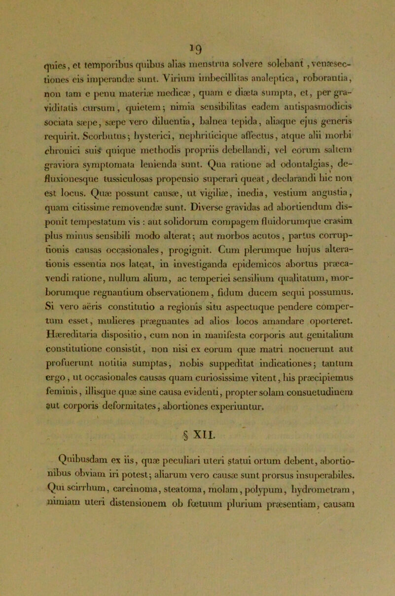 *9 quies, et temporibus quibus alias menstrua solvere solebant ,vensesec- tiones eis imperandae sunt. Virium imbecillitas analeptica, roborantia, non tam e penu materiae medicae , quam e diaeta sumpta, et, per gra- viditatis cursum, quietem; nimia sensibililas eadem antispasmodicis sociata saepe, saepe vero diluentia, balnea tepida, aliaque ejus generis requirit. Scorbutus; hysterici, nepliriticique allectus, atque alii morbi chronici suis quique methodis propriis debellandi, vel eorum saltem graviora symptomata lenienda sunt. Qua ratione ad odontalgias, de- fluxionesque tussiculosas propensio superari queat, declarandi hic non est locus. Quae possunt causae, ut vigiliae, inedia, vestium angustia, quam citissime removendae sunt. Diverse gravidas ad abortiendum dis- ponit tempestatum vis : aut solidorum compagem fluidorumque crasim plus minus sensibili modo alterat; aut morbos acutos, partus corrup- tionis causas occasionales, progignit. Cum plerumque hujus altera- tionis essentia nos lateat, in investiganda epidemicos abortus praeca- vendi ratione, nullum alium, ac temperiei sensilium qualitatum, mor- borumque regnaulium observationem, fidum ducem sequi possumus. Si vero aeris constitutio a regionis situ aspectuque pendere comper- tum esset, mulieres praegnantes ad alios locos amandare oporteret. Haereditaria dispositio, cum non in manifesta corporis aut genitalium constitutione consistit, non nisi ex eorum quae matri nocuerunt aut profuerunt notitia sumptas, nobis suppeditat indicationes; tantum ergo, ut occasionales causas quam curiosissime vitent, his praecipiemus feminis, illisque quae siue causa evidenti, propter solam consuetudinem aut corporis deformitates, abortiones experiuntur. § XII. Quibusdam ex iis, quae peculiari uteri statui ortum debent, abortio- nibus obviam iri potest; aliarum vero causae sunt prorsus insuperabiles. Qui scirrlium, carcinoma, steatoma, molam, polypum, liydrometram, nimiam uteri distensionem ob foetumn plurium praesentiam, causam