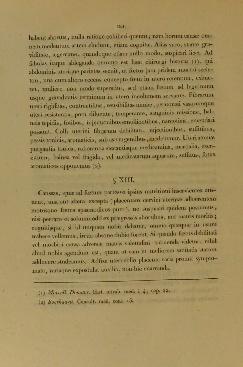 habent abortus, nulla ratione cohiberi queunt 5 nam horum causa? om- nem rnedentum artem eludunt, etiam cognitae. Alias vero, stante gra- viditate, aegerrime, quandoque etiam nullo modo, suspicari licet. Ad fabulas itaque ableganda omnino est haec chirurgi historia (v), qui abdominis uterique parietes secuit, ut fcetus jam pridem mortui sccle- ton , una cum allero recens concepto foetu in utero retentum, exime- ret, muliere non modo superstito, sed etiam foetum ad legitimum usque graviditatis terminum in utero incolumem servante. Fibrarum uteri rigiditas, contractilitas, sensibilitas nimiae, peritonaei vasorumque uteri resistentia, potu diluente, temperante, sanguinis missione, bal ueis tepidis, fotibus, injectionibus emollientibus, narcoticis, emendaii possunt. Colli uterini fibrarum debilitati, injectionibus, suffitibus, pessis tonicis, aromaticis, sub astringentibus, medebimur. Lteiiatoniae purgantia touica, roborantia siccantiaque medicamina, martialia, e\ei- citium, balnea vel frigida, vel medicatarum aquarum, sullilus, lotus aromaticos opponemus (2). § XIII. Caussas, qua; ad foetum partesve ipsius nutritioni inservientes atti- nent, una aut altera excepta (placentam cervici u te ripae adhaerentem motusque foetus spasmodicos puto), ne suspicari quidem possumus, nisi perraro et solummodo'ex praegressis abortibus, aut matris morbis ; cognitisque, si kl unquam nobis dabatur, omnia qurequae in usum trahere vellemus, irrita absque dubio forent. Si quando foetus debilitati vel morbidi causa adversae matris valetudini tribuenda videtur, nihil aliud nobis agendum est, quam ut eam in meliorem sanitatis statum adducere studeamus. Adfixa uteri collo placenta varia promit sympto- mata, variaque expostulat auxilia, non luc enarranda. (1) Marcell. Donatus. Ilist. uiirab. med. 1. 4 > taP' 22‘ (2) Boerhaavii. Consuit, xned. eous. i5«