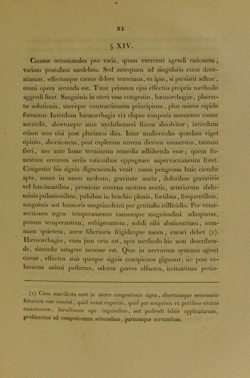 § XIV. Caussae occasionales pro varia, quam exercent agendi rationem y variam postulant medelam. Sed antequam ad singularia curae deve- niamus, effectusque causae delere lentemus, ea ipsa, si persistit adhuc, omni opera arcenda est. Tuuc primum ejus effectus propria methodo aggredi licet. Sanguinis in uteri vasa congestio, haemorrhagiae, placen- tae solutionis, uterique contractionem principium, plus minus rapide formatur. Interdum haemorrhagia vix elapso temporis momento causae succedit, abortusque anle nychthemeri finem absolvitur; interdum etiam non nisi post plurimos dies. Inter mulierculas quaedam viget opinio, abortionem, post expletum noveni dierum numerum, tantum fieri, nec aute hunc terminum remedia adhibenda esse; quem fu- nestum errorem seriis rationibus oppugnare supervacuaueum foret. Congestio his signis dignoscenda venit: causa praegressa huic ciendae apta, sensu in utero molesto, gravitate aucta, doloribus gravativis vel lancinantibus, pressione externa motuve auctis, arteriarum abdo- minis pulsationibus, pulsibus in brachio plenis, fortibus, frequentibus, sanguinis aut humoris sanguinolenti per genitalia stillicidio. Per veuae- seciioncs aegrae temperamento caussacque magnitudini adaequatas, potum temperantem, refrigerantem, solidi cibi abstinentiam, sum- mam quietem, aurae liberioris fiigidaeque usum, curari debet (i). Haemorrhagiae, cum jam orta est, apta methodo hic uon describen- da, sistendae satagere necesse est. Quae in nervorum systema agunt causae, effectus suis quoque signis conspicuos gignunt; sic post ve- hemens animi pathema, odores graves olfactos, irritantium pot.io- (i) Cum manifesta sunt in utero congestionis signa, abortumque necessario futurum esse coustat, quid vetat experiri, quid per sanguinis ex partibus vicinis emissionem, hirudinum ope inguinibus, aut pudendi labiis applicatarum, pi obteretur ad congestionem solvendam, partumque servandum.