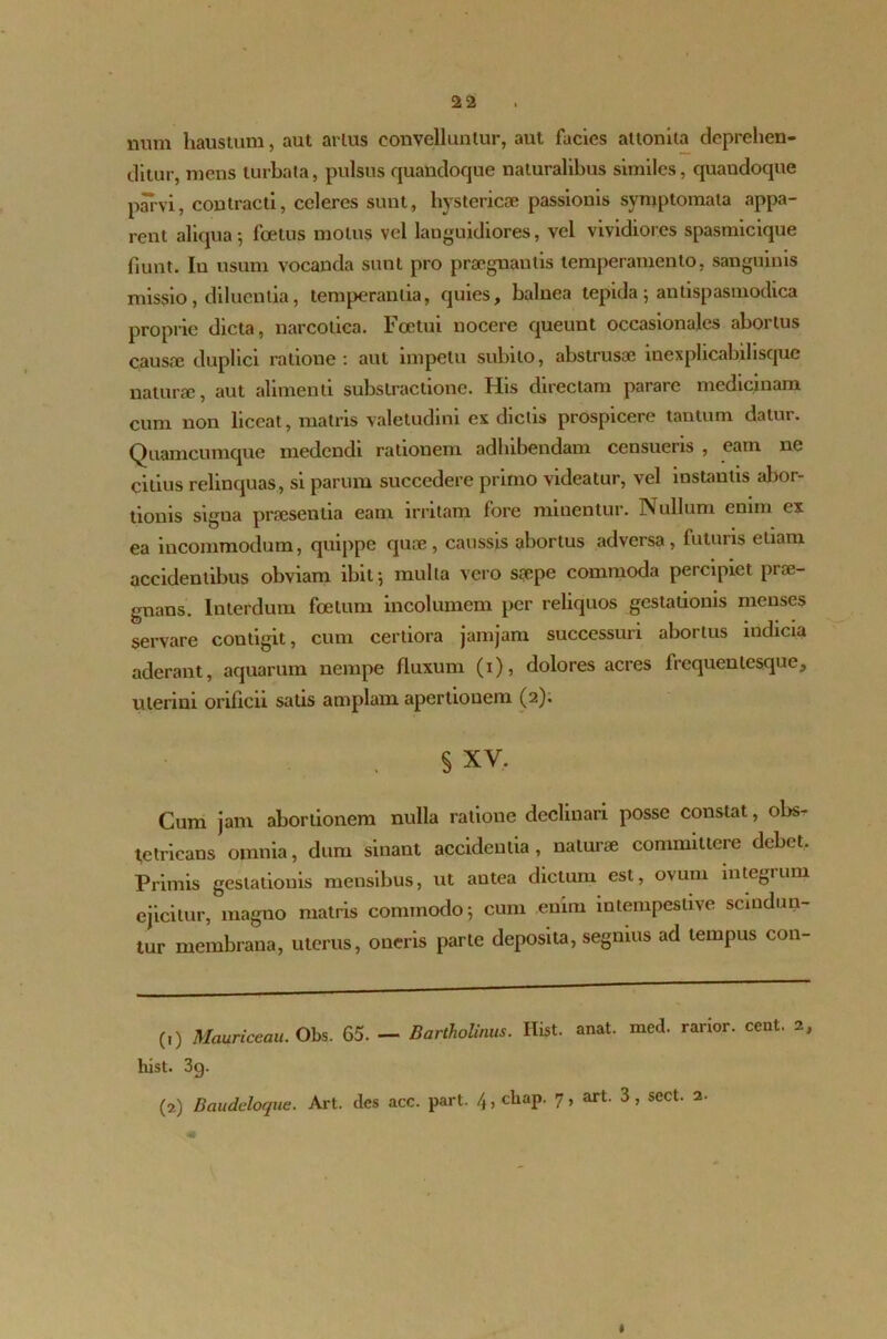 num haustum, aut artus convelluntur, aut facies attonita deprehen- ditur, mens turbata, pulsus quandoque naturalibus similes, quandoque parvi, contracti, celeres sunt, hystericae passionis symptomata appa- rent aliqua; foetus motus vel languidiores, vel vividiores spasmicique fiunt. Iu usum vocanda sunt pro praegnantis temperamento, sanguinis missio , diluentia, temperantia, quies, balnea tepida 5 antispasmodica proprie dicta, narcotica. Fcetui nocere queunt occasionales abortus causte duplici ratione: aut impetu subito, abstrusae uiexpbcabibsquc naturae, aut alimenti subslractione. His directam parare medicinam cum non liceat, matris valetudini ex dictis prospicere tantum datur. Quamcumque medendi rationem adbibendam censueris , eam ne citius relinquas, si parum succedere primo videatur, vel instantis abor- tionis signa praesentia eam irritam fore minentur. Nullum enim ex ea incommodum, quippe quae, caussis abortus adversa, futuris etiam accidentibus obviam ibit-, mulla vero saepe commoda percipiet prae- gnans. Interdum foetum incolumem per reliquos gestationis menses servare contigit, cum certiora jamjam successuri abortus indicia aderant, aquarum nempe fluxum (1), dolores acres frequenlesque, uterini orificii satis amplam apertionem (2); § XV, Cum jam abortionem nulla ratione declinari posse constat, obs- tetricans omnia, dum sinant accidentia, naturae committere debet. Primis gestationis mensibus, ut antea dictum est, ovum integrum ejicitur, magno matris commodo; cum enim intempestive scindun- tur membrana, uterus, oneris parte deposita, segnius ad tempus con- (0 Mauriceau. Obs. 65. - Bartholinus. Hist. anat. med. rarior, cent. 2 hist. 3g. (2) Baudeloque. Art. des acc. part. 4, cliap. 7, art. 3, sect. 2. m I