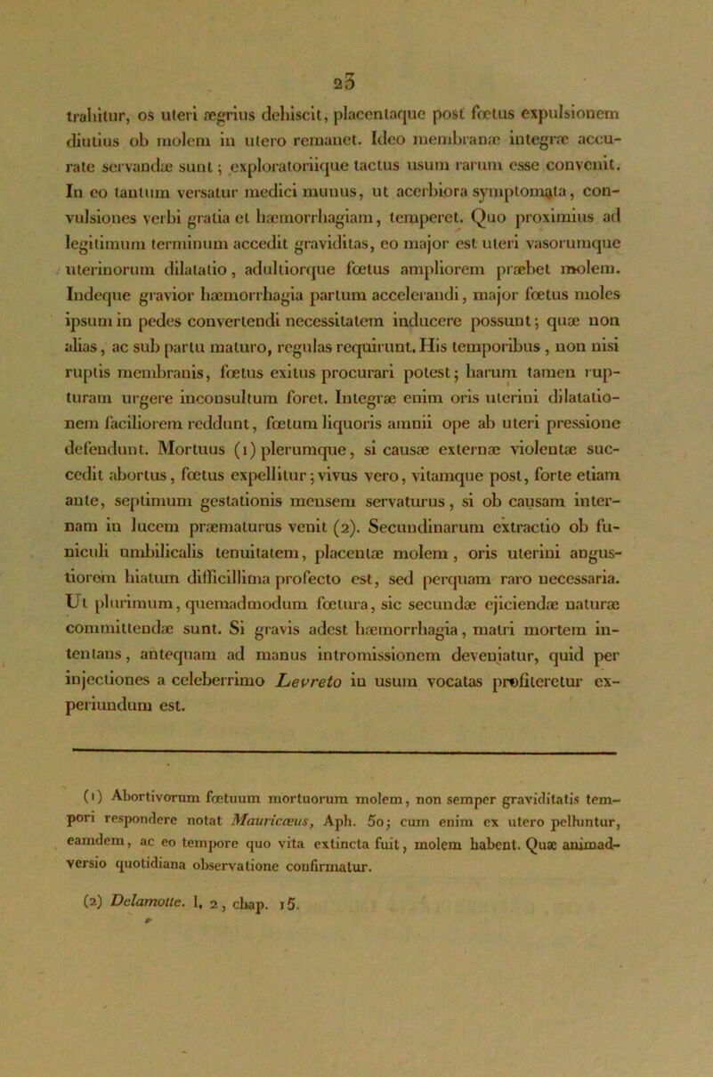 } 2,3 traliilur, os uteri aegrius dehiscit, placentaque post foetus expulsionem diutius ob molem in utero remanet. Ideo membranae integrae accu- rate servandae sunt; exploratoriique tactus usum rarum esse convenit. In eo tantum versatur medici munus, ut acerbiora symptomata, con- vulsiones verbi gratia et haemorrhagiam, temperet. Quo proximius ad legitimum terminum accedit graviditas, eo major est uteri vasorumque uterinorum dilatatio, adulliorque foetus ampliorem praebet molem. Indeque gravior haemorrhagia parium accelerandi, major foetus moles ipsum in pedes convertendi necessitatem inducere possunt; quae non alias, ac sub partu maturo, regulas requirunt. His temporibus , non nisi ruptis membranis, fetus exitus procurari potest; harum tamen rup- turam urgere inconsultum foret. Integrae enim oris uterini dilatatio- nem faciliorem reddunt, foetum liquoris amnii ope ab uteri pressione defendunt. Mortuus (i) plerumque, si causae externae violentae suc- cedit abortus, foetus expellitur;vivus vero, vitamque post, forte etiam ante, septimum gestationis mensem servaturus, si ob causam inter- nam in lucem praematurus veuit (2). Secundinarum extractio ob fu- niculi umbilicalis tenuitatem, placentae molem, oris uterini angus- tiorem hiatum difficillima profecto est, sed perquam raro necessaria. Ut plurimum, quemadmodum foetura, sic secundae ejiciendae naturae committendae sunt. Si gravis adest haemorrhagia, matri mortem in- tentans, antequam ad manus intromissionem deveniatur, quid per injectiones a celeberrimo Levreto in usum vocatas profiteretur cx- periundum est. (1) Abortivorum foetuum mortuorum molem, non semper graviditatis tem- pori respondere notat Mauricceus, Aph. 5o; cum enim ex utero pelhintur, eamdem, ac eo tempore quo vita extincta fuit, molem habent. Quae animad- versio quotidiana observatione confirmatur.