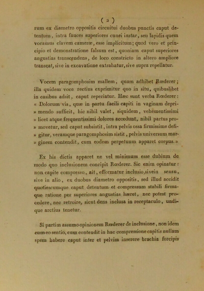 rum ex diametro oppositis circuitui duobus punctis caput de- tentum, intra fauces superiores cunei instar, seu lapidis quem vocamus elavem camerae, esse implicitum; quod vero et prin- cipio et demonstratione falsum est, quoniam caput superiores angustias transcendens, de loco constricto in altero ampliore transeat, sive in excavatione extrahatur,sive supra repellatur. Vocem paragomphosim mallem, quam adhibet Koederer; illa quidem voce rectius exprimitur quo in situ, quibuslibet in casibus adsit, caput reperiatur. Haec sunt verba Roederer: « Dolorum vis, quae in partu facili capiti in vaginam depri- » mendo sufficit, hic nihil valet, siquidem, vehementissimi 3) licet atque frequentissimi dolores accedunt, nihil partus pro- » movetur, sed caput subsistit, intra pelvis ossa firmissime defi- 3) gitur, veramque paragomphosim sistit, pelvis universum mar- » ginem contendit, cum eodem perpetuum apparet corpus.» Ex his dictis apparet ne vel minimum esse dubium de modo quo inclusionem concipit Roederer. Sic enim opinatur: non capite compresso, ait, efformatur inclusio,sivein sensu, sive in alio, ex duobus diametro oppositis, sed illud accidit quotiescumque caput detentum et compressum stabili iirma- que ratione per superiores angustias haeret, nec potest pro- cedere, nec retroire, sicut dens inclusa in receptaculo, undi- que arctius tenetur. Si partim assumo opinionem Roederer de inclusione, non idem cum eo sentio, cum contendit in hac compressione capitis nullam spem habere caput inter et pelvim inserere brachia forcipis