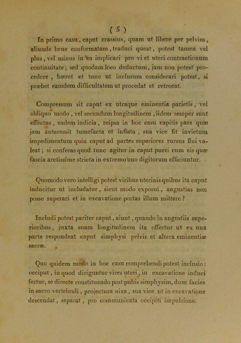 Tn primo casu, caput crassius, quam ut libere per pelvim, aliunde bene conformatam , traduci queat, potest tamen vel plus , vel minus in *ea implicari pro viet uteri contractionum continuitate; sed quodam loco deducium, jam non potest pro- cedere , hcEret et tunc ut inclusura considerari potest, si praebet eamdem difficultatem ut procedat et retroeat. Compressum sit caput ex utraque eminentia parietis, vel obliquo* modo , vel secundum longitudinem ,iidem semper sunt effectus, eadem indicia, reipsa in hoc casu capitis pars quae jam antecessit tumefacta et inflata , sua vice fit invictum impedimentum quin caput ad partes superiores rursus flui va- leat ; si conferas quod tunc agitur in caput pueri cum eis quae fascia arctissime stricta in extremo uno digitorum efficiuntur. Quomodo vero intelligi potest viribus uterinis quibus ita caput inducitur ut includatur, sicut modo exposui, angustias non posse superari et in excavatione portas illum mittere ? Includi potest pariter caput, aiunt, quando in angustiis supe- rioribus , juxta suam longitudinem ita offertur ut ex una parte respondeat caput simphjsi pelvis et altera eminentiae sacrae. Quo quidem modo in hoc casu comprehendi potest inclusio: occiput, in quod diriguntur vires uteri, in excavatione induci fertur, se directe constituendo post pubis simphysim, dum facies in sacro vertebrali, projectura nixa , sua vice ut in excavatione descendat, separat, pro communicata occipiti impulsione.