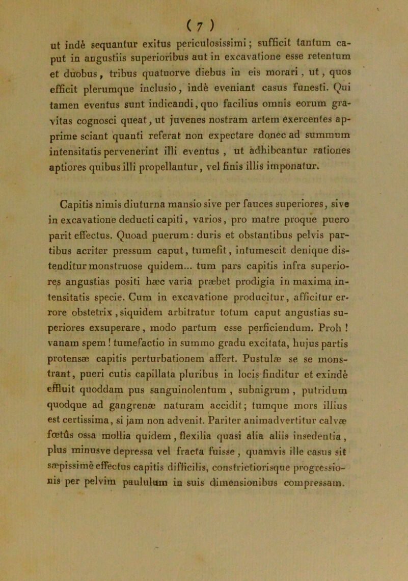 ut ind^ sequantur exitus periculosissimi; sufficit tantum ca- put in angustiis superioribus aut in excavatione esse retentum et duobus, tribus quatuorve diebus in eis morari, ut, quos efficit plerumque inclusio, ind^ eveniant casus funesti. Qui tamen eventus sunt indicandi,quo facilius omnis eorum gra- vitas cognosci queat, ut juvenes nostram artem Exercentes ap- prime sciant quanti referat non expectare donec ad summum intensitatis pervenerint illi eventus , ut adhibeantur rationes aptiores quibus illi propellantur, vel finis illis imponatur. Capitii nimis diuturna mansio sive per fauces superiores, sive in excavatione deducti capiti, varios, pro matre proque puero parit effectus. Quoad puerum: duris et obstantibus pelvis par- tibus acriter pressum caput, tumefit, intumescit denique dis- tenditur monstruose quidem... tum pars capitis infra superio- res angustias positi haec varia praebet prodigia in maxima in- tensitatis specie. Cum in excavatione producitur, afficitur er- rore obstetrix , siquidem arbitratur totum caput angustias su- periores exsuperare, modo partum esse perficiendum. Proh ! vanam spem! tumefactio in summo gradu excitata, hujus partis protensae capitis perturbationem affert. Pustulae se se mons- trant, pueri cutis capillata pluribus in locis finditur et exinde effluit quoddam pus sanguinolentum , subnigram , putridum quodque ad gangrenae naturam accidit; tumque mors illius est certissima, si jnm non advenit. Pariter animadvertitur calvae foetus ossa mollia quidem, flexilia quasi alia aliis insedentia, plus minusve depressa vel fracta fuisse, quamvis ille casus sit saepissime effectus capitis difficilis, constrietiorisque progressio- nis per pelvim paululum in suis dimensionibus compressam.