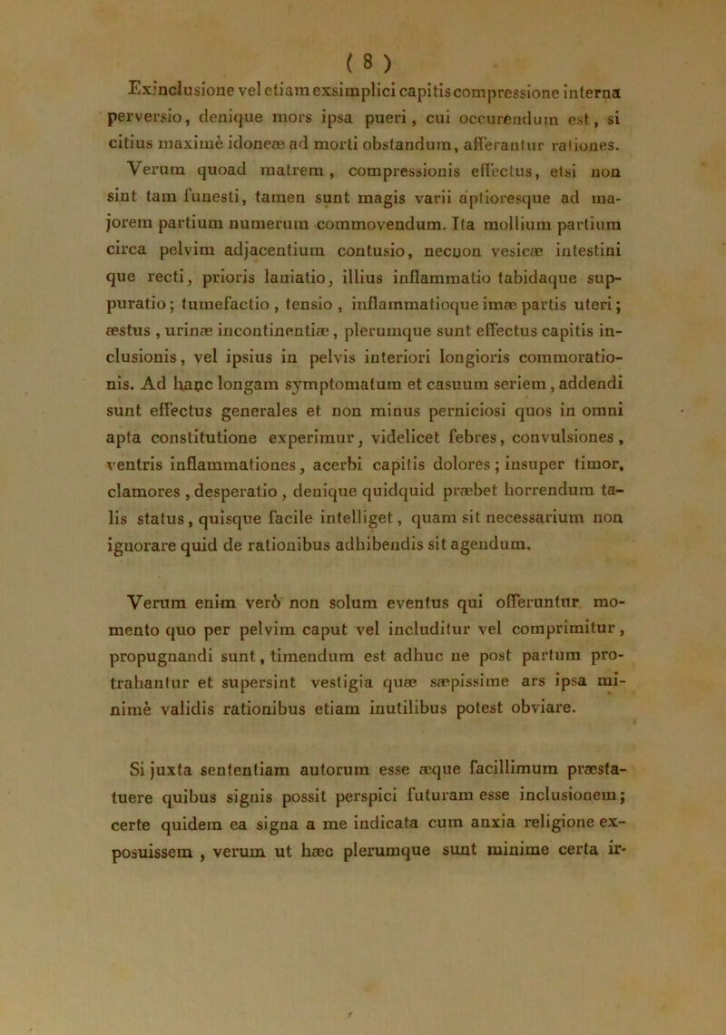 Exjnclusione vel etiam exsimplici capitis compressione inferna perversio, denique mors ipsa pueri, cui occurCnduin est, si citius maxime idoneas ad morti obstandum, afleraritur raliones. Verum quoad matrem, compressionis edectus, etsi non sint tam funesti, tamen sunt magis varii aptiores(jue ad ma- jorem partium numerum commovendum. Ita mollium partium circa pelvim adjacentium contusio, necuon vesicae intestini que recti, prioris laniatio, illius inflammatio tabidaque sup- puratio ; tumefaclio , tensio , inflammatioque imae partis uteri; aestus , urinas incontinentiae, plerumque sunt effectus capitis in- clusionis , vel ipsius in pelvis interiori longioris commoratio- nis. Ad lianc longam symptomatum et casuum seriem, addendi sunt effectus generales et non minus perniciosi quos in omni apta constitutione experimur, videlicet febres, convulsiones, ventris Inflammationes, acerbi capitis dolores; insuper timor, clamores , desperatio , denique quidquid praebet horrendum ta- lis status, quisque facile intelliget, quam sit necessarium non ignorare quid de rationibus adhibendis sit agendum. Verum enim ver6 non solum eventus qui offeruntur mo- mento quo per pelvim caput vel includitur vel comprimitur, propugnandi sunt, timendum est adhuc ne post partum pro- trahantur et supersint vestigia quae saepissime ars ipsa mi- nime validis rationibus etiam inutilibus potest obviare. Si juxta sententiam autorum esse aeque facillimum praesta- tuere quibus signis possit perspici futuram esse inclusionem j certe quidem ea signa a me Indicata cum anxia religione ex- posuissem , verum ut haec plerumque sunt minime certa ir-