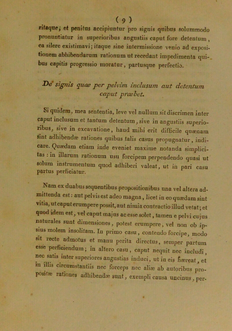 rifaque/ et penitus accipiuntur pro signis quibus solummodo pronuntiatur in superioribus angustiis caput fore detentum, ea silere existimavi; itaque sine intermissione venio ad exposi- tionem abhibendarum rationum ut recedant impedimenta qui-, bus capitis progressio moratur, partusque perfectio. JOh* sigjiis quae per pelvim inclusum aut detentum caput praebet» Si quidem, mea sententia, leve vel nullura.sit discrimen inter caput inclusum et tantum detentum, sive in angustiis superio- ribus, sive in excavatione, haud mihi erit difficile quaenara sint adhibendae rationes quibus talis casus propugnatur, indi- care. Quaedam etiam inde eveniet maxime notanda simplici- tas . in illarum rationum usu forcipem perpendendo quasi ut solum instrumentum quod adhiberi valeat, ut in pari casu partus perficiatur. Nam ex-duabus sequentibus propositionibus una vel altera ad- mittenda est: aut pelvis est adeo magna, licet in eo quaedam sint vitia, ut caput erumpere possit, aut nimia contractio illud vetat; et quod idem est, vel caput majus ac esse solet, tamen e pelvi cujus naturales sunt dimensiones, potest erumpere, vel non ob ip- sius molem insolitam. In primo casu, contendo forcipe, modo sit recte admotus et manu perita directus, semper partum esse perficiendum; in altero casu, caput nequit nec includi, nec satis inter superiores angustias induci, ut in eis fimreat,et m illis circumstantiis nec forceps nec alias ab autoribus pro- positae rationes adhibendae sunt, exempli causa uncinus, per-