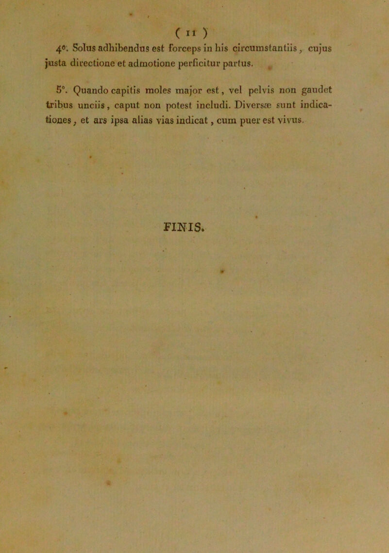 40. Solus adhibendus est forceps in his circumslantiis, cujus justa directione et admotione perficitur partus. 5°. Quando capitis moles major est, vel pelvis non gaudet tribus unciis, caput non potest includi. Divers® sunt indica- tiones, et ars ipsa alias vias indicat, cum puer est vivus. FINIS.