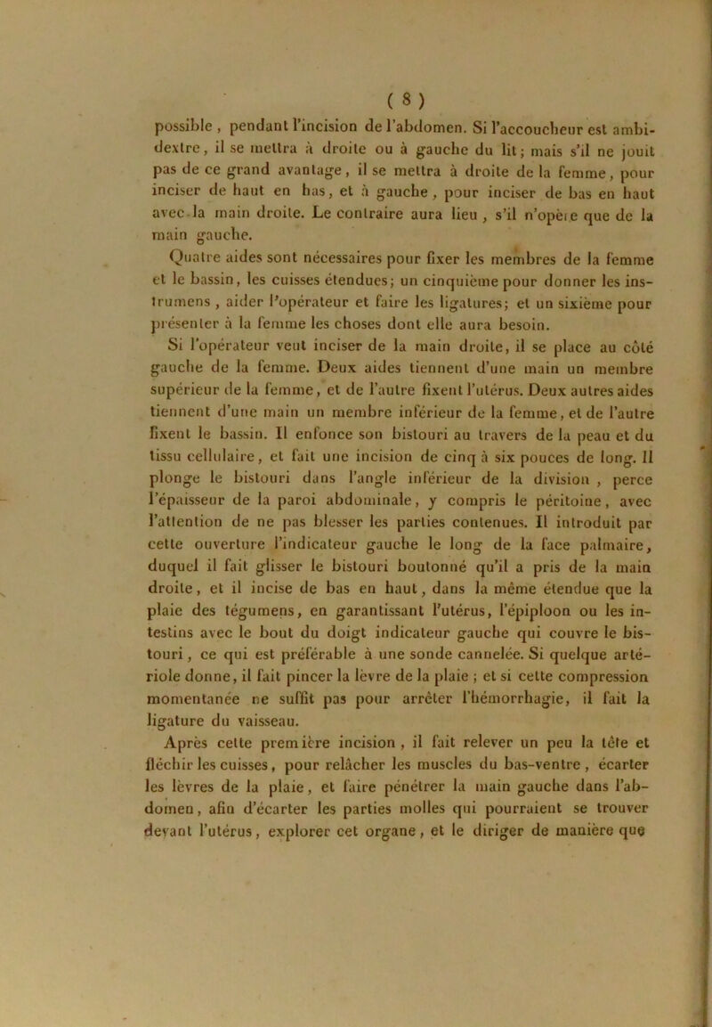 possible , pendant l’incision de l’abdomen. Si l’accouclieur est ambi- dextre, il se mettra à droite ou à gauche du lit; mais s’il ne jouit pas de ce grand avantage, il se mettra à droite de la femme, pour inciser de haut en has, et à gauche, pour inciser de bas en haut avec-la main droite. Le contraire aura lieu , s’il n’opèie que de la main gauche. Quatre aides sont nécessaires pour fixer les membres de la femme et le bassin, les cuisses étendues; un cinquième pour donner les ins- Irumens , aider l’opérateur et faire les ligatures; et un sixième pour présenter à la femme les choses dont elle aura besoin. Si l’opérateur veut inciser de la main droite, il se place au côté gauche de la femme. Deux aides tiennent d’une main un membre supérieur de la femme, et de l’autre fixent l’utérus. Deux autres aides tiennent d’une main un membre inférieur de la femme, et de l’autre fixent le bassin. Il enfonce son bistouri au travers de la peau et du tissu cellulaire, et fait une incision de cinq à six pouces de long. Il plonge le bistouri dans l’angle inférieur de la division , perce l’épaisseur de la paroi abdominale, y compris le péritoine, avec l’atlenlion de ne pas blesser les parties contenues. Il introduit par cette ouverture l’indicateur gauche le long de la face palmaire, duquel il fait glisser le bistouri boutonné qu’il a pris de la main droite, et il incise de bas en haut, dans la même étendue que la plaie des tégumens, en garantissant Futérus, l’épiploon ou les in- testins avec le bout du doigt indicateur gauche qui couvre le bis- touri , ce qui est préférable à une sonde cannelée. Si quelque arté- riole donne, il fait pincer la lèvre de la plaie ; et si cette compression momentanée ne suffit pas pour arrêter l’hémorrhagie, il fait la ligature du vaisseau. Après cette première incision, il fait relever un peu la tête et fléchir les cuisses, pour relâcher les muscles du bas-ventre, écarter les lèvres de la plaie, et faire pénétrer la main gauche dans l’ab- domen , afin d’écarter les parties molles qui pourraient se trouver devant l’utérus, explorer cet organe, et le diriger de manière que