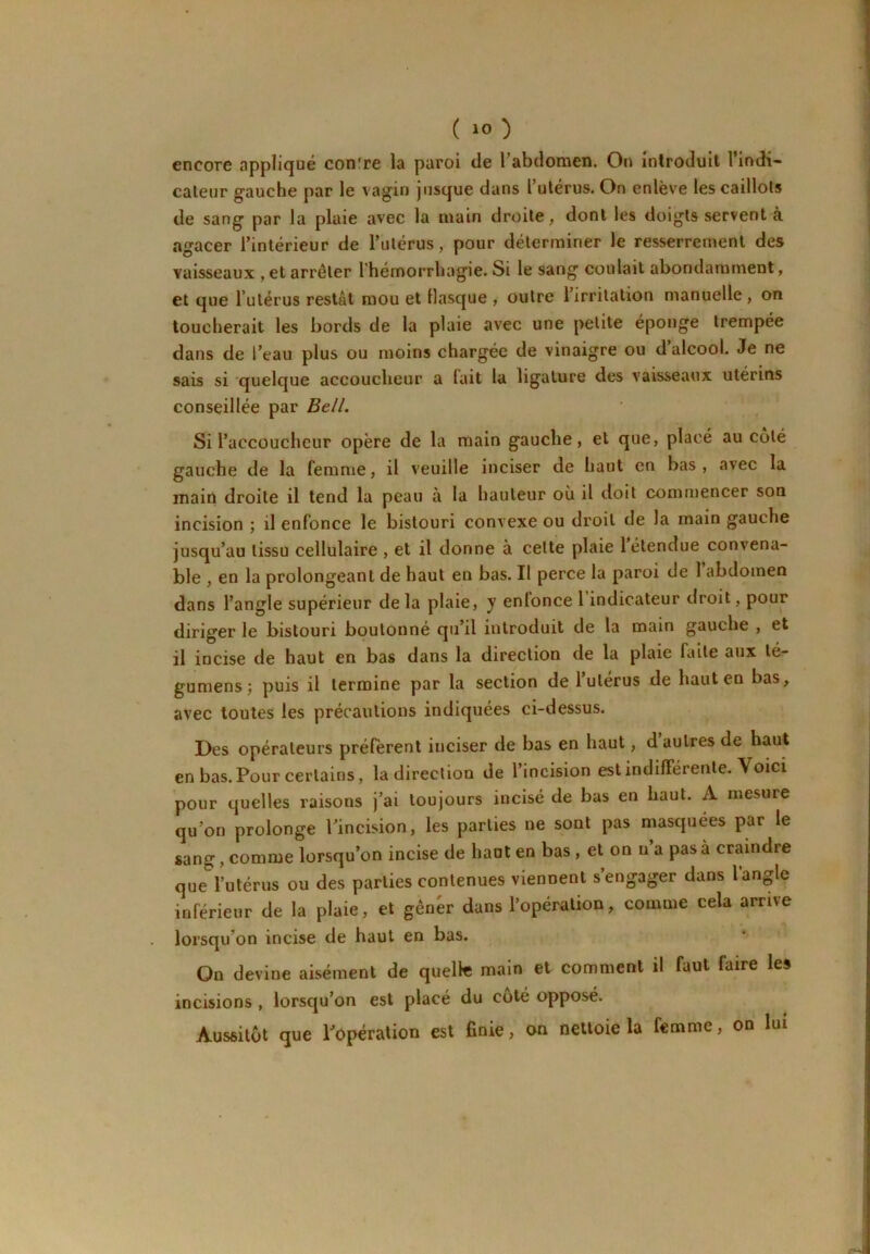 encore appliqué contre la paroi de l’abdomen. On introduit l’indi- cateur gauche par le vagin jusque dans l’utérus. On enlève les caillots de sang par la plaie avec la main droite, dont les doigts servent à agacer l’intérieur de l’utérus, pour déterminer le resserrement des vaisseaux , et arrêter l'hémorrhagie. Si le sang coulait abondamment, et que Tutérus restât mou et llasque , outre 1 irritation manuelle , on toucherait les bords de la plaie avec une petite éponge trempée dans de l’eau plus ou moins chargée de vinaigre ou d alcool. Je ne sais si quelque accoucheur a lait la ligature des vaisseaux utérins conseillée par Bell. Si l’accoucheur opère de la main gauche, et que, placé au coté gauche de la femme, il veuille inciser de haut en bas , avec la main droite il tend la peau à la hauteur où il doit commencer son incision ; il enfonce le bistouri convexe ou droit de la main gauche jusqu’au tissu cellulaire , et il donne à celte plaie 1 étendue convena- ble , en la prolongeant de haut en bas. Il perce la paroi de 1 abdomen dans l’angle supérieur de la plaie, y enlonce l indicateur droit, pour diriger le bistouri boulonné qu’il introduit de la main gauche , et il incise de haut en bas dans la direction de la plaie faite aux lé- gumens; puis il termine par la section de l’ulerus de haut en bas, avec toutes les précautions indiquées ci-dessus. Des opérateurs préfèrent inciser de bas en haut, d autres de haut en bas.Pour certains, la direction de l’incision estindilFérente. Voici pour quelles raisons j’ai toujours incisé de bas en haut. A mesure qu’on prolonge l’incision, les parties ne sont pas masquées par le sang, comme lorsqu’on incise de haut en bas , et on n’a pas à craindre que l’utérus ou des parties contenues viennent s’engager dans l’angle inférieur de la plaie, et gêner dans l’opération, comme cela arrive lorsqu’on incise de haut en bas. On devine aisément de quellt! main et comment il faut faire les incisions , lorsqu’on est placé du coté opposé. Aussitôt que l’opération est finie, on nettoie la femme, on lui