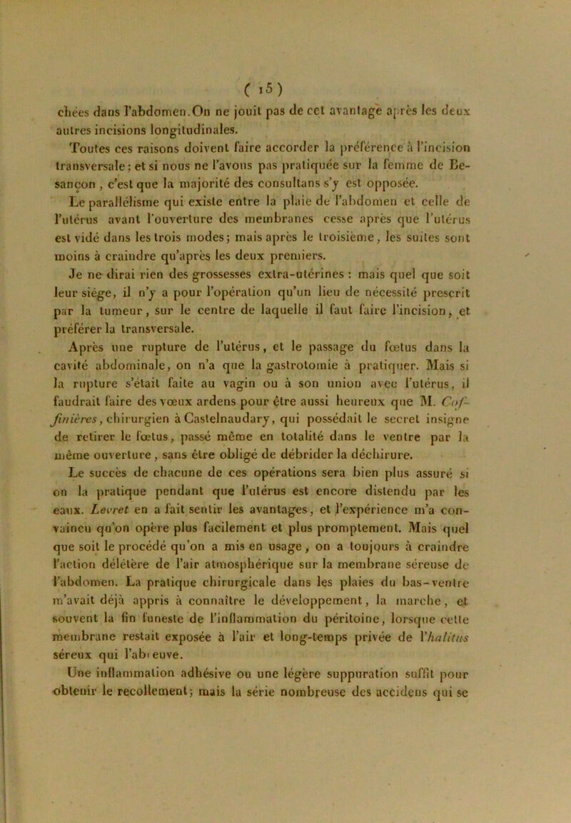 ( >5) cliées dans l’abdomen.On ne jouit pas de ccl avantage aj;rcs les deux autres incisions longitudinales. Toutes ces raisons doivent faire accorder la préférence à l’incision transversale; et si nous ne l’avons pas pratiquée sur la femme de Be- sançon , c’est que la majorité des consultans s’y est opposée. Le parallélisme qui existe entre la plaie de l’abdomen et celle de l’utérus avant l'ouverture des membranes cesse après que rulérus est vidé dans les trois modes; mais après le troisième, les suites sont moins à craindre qu’après les deux premiers. Je ne dirai rien des grossesses extra-utérines : mais quel que soit leur siège, il n’y a pour l’opération qu’un lieu de nécessité prescrit par la tumeur, sur le centre de laquelle il faut faire l’incision, et préférer la transversale. Après une rupture de l’utérus, et le passage du fœtus dans la cavité abdominale, on n’a que la gastrotomie à pratiquer. Mais si la rupture s’était faite au vagin ou à son union avec l’utérus, il faudrait faire des vœux ardens pour être aussi heureux que M. Cof- chirurgien à Castelnaudary, qui possédait le secret insigne de retirer le fœtus, passé même en totalité dans le ventre par la même ouverture , sans être obligé de débrider la déchirure. Le succès de chacune de ces opérations sera bien plus assuré si on la pratique pendant que l’utérus est encore distendu par les eaux. Levret en a fait sentir les avantages, et l’expérience m’a con- vaincu qu’on opère plus facilement et plus promptement. Mais quel que soit le procédé qu’on a mis en usage > on a toujours à craindre l’action délétère de l’air atmosphérique sur la membrane séreuse de l’abdomen. La pratique chirurgicale dans les plaies du bas-ventre m’avait déjà appris à connaître le développement, la marche, el souvent la fin funeste de l’inflammation du péritoine, lorsque celle membrane restait exposée à l’air et long-temps privée de Vhalittis séreux qui l’abieuve. Une inflammation adhésive ou une légère suppuration suffit pour obtenir le recollement; mais la série nombreuse des accidens qui se