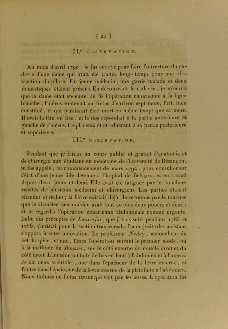 II. ' OBSERVATION. Au mois u’avril 1790 , je lus envo)'é pour faire l’ouverture du ca^ davre d’une dame qui avait été traitée long-temps pour une obs- truction du pilore. Un jeune médeciti, une garde-malade et deux domestiques étaient présens. En découvrant le cadavre, je m’écriai que la dame était enceinte. Je fis l’opération cæsarienne à la ligne blanche ; l’utérus contenait un fœtus d’environ sept mois, fort, bien constitué, et qui paraissait cire mort en même-temps que sa mère. Il avait la tête en bas , et le dos répondait à la partie antérieure et gauche de Tulérus. Le placenta était adhérent à sa partie postérieure et supérieure. III. ® OBSERVATION. Pendant que je faisais un cours public et gratuit d’anatomie et decliirurgie aux éludians en médecine de l’université de Besancon, je fus appelé, au commencement de mars 1792 , pour consulter sur l’état d’une jeune fille détenue à l’hôpital de Belvaux, et en travail depuis deux jours et demi. Elle avait été fatiguée par les touchers répétés de plusieurs médecins et chirurgiens. Les parties étaient chaudes et sèches ; la fièvre existait déjà. Je reconnus par le toucher que le diamètre sacropubien avait tout au plus deux pouces cl demi ; et je regardai l’opération cæsarienne abdominale comme urgente. Imbu des préceptes de Laiwerjat, que j’avais suivi pendant 1780 et 17ÇG , j’insistai pour la section transversale. La majorité des assistans s’opposa à cette innovation. Le professeur Nedey , accoucheur de cet hospice, et moi, fîmes l’opération suivant le premier mode, ou à la méthode de Roussel, sur le coté externe du muscle droit et du côté droit. L’incision fut faite de bas en haut à l’abdomen et à rulérus. Je liai deux artérioles, une dans l’épaisseur de la lèvre externe, et l’autre dans l’épaisseur de la lèvre interne de la plaie faite à l’abdomen. Nous tirâmes un fœtus vivant qui vint par les fesses. L’opération fut