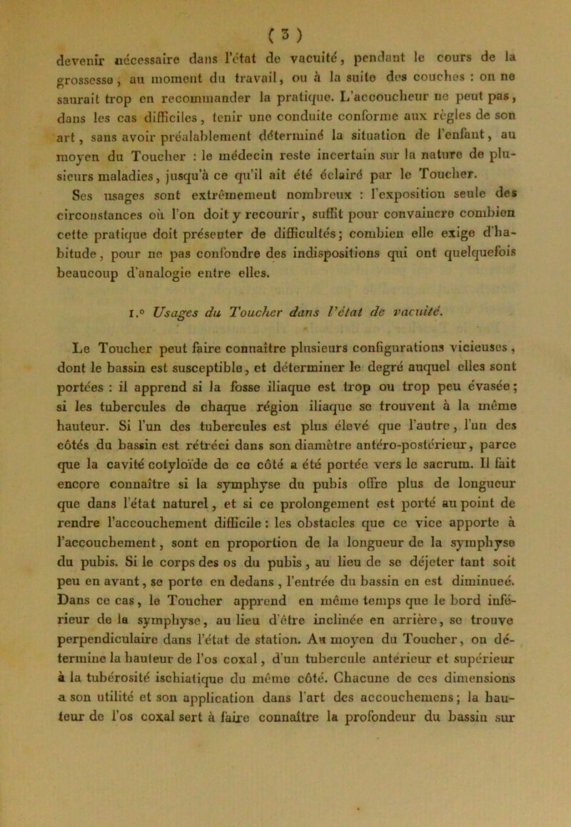 devenir nécessaire dans l’état de vacuité', pendant le cours de la grosscsso , au moment du travail, ou à la suite des couches : on ne saurait trop en recommander la pratique. L’accoucheur ne peut pas, dans les cas difficiles, tenir une conduite conforme aux règles de son art, sans avoir préalablement déterminé la situation de 1 enfant, au moyen du Toucher : le médecin reste incertain sur la nature de plu- sieurs maladies, jusqu’à ce qu’il ait été éclairé par le Toucher. Ses usages sont extrêmement nombreux : l'exposition seule des circonstances où l’on doit y recourir, suffit pour convaincre combien cette pratique doit pre'senter de difficultés; combien elle exige d’ha- bitude , pour ne pas confondre des indispositions qui ont quelquefois beaucoup d’analogie entre elles. i.° Usages du Toucher dans l’état de vacuité. Le Toucher peut faire connaître plusieurs configurations vicieuses , dont le bassin est susceptible, et déterminer le degré auquel elles sont portées : il apprend si la fosse iliaque est trop ou trop peu évasée ; si les tubercules de chaque région iliaque so trouvent à la même hauteur. Si l’un des tubercules est plus élevé que l’autre, l’un des côtés du bassin est rétréci dans son diamètre antéro-postérieur, parce que la cavité cotyloïde de ce côté a été portée vers le sacrum. Il fait encore connaître si la symphyse du pubis offire plus de longueur que dans l’état naturel, et si ce prolongement est porté au point de rendre raccouchcment difficile : les obstacles que ce vice apporte à l’accouchement, sont en proportion de la longueur de la symphyse du pubis. Si le corps des os du pubis , au lieu de se déjeter tant soit peu en avant, se porte en dedans , l’entrée du bassin en est diminuée. Dans ce cas, le Toucher apprend en même temps que le bord infé- rieur de la symphyse, au lieu d’être inclinée en arrière, se trouve perpendiculaire dans l’état de station. Ail moyen du Toucher, on dé- termine la hauteur de l’os coxal, d’un tubercule antérieur et supérieur à la tubérosité ischiatique du même côté. Chacune de ces dimensions a son utilité et son application dans l’art des accouchemcns ; la hau- teur de l’os coxal sert à faire connaître la profondeur du bassin sur