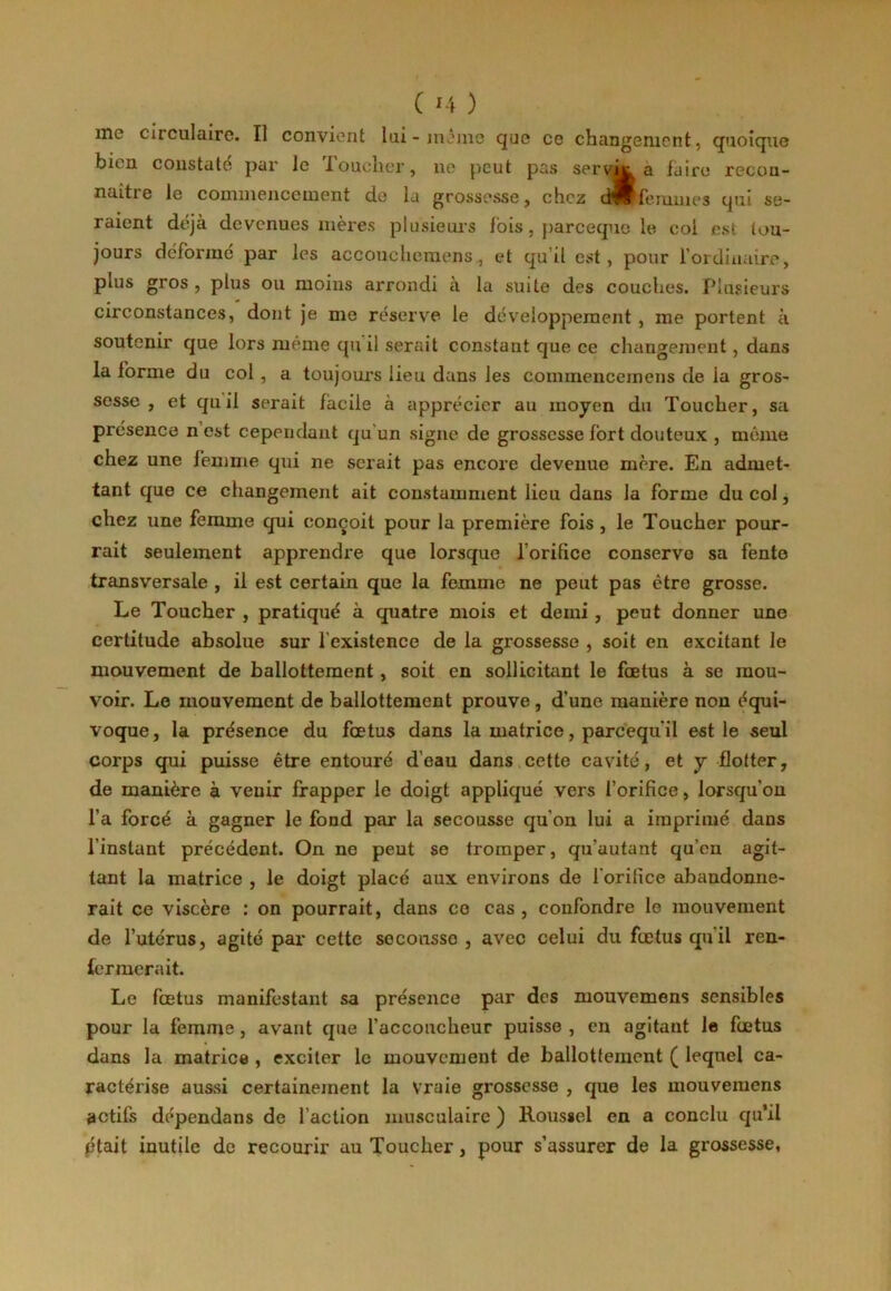 me circulaire. Il convient lui-même que ce changement, quoique bien constate par le Toucher, 11e peut pas servÛK a faire recon- naître le commencement de la grossesse, chez d!?(ffemmes qui se- raient déjà devenues mères plusieurs lois, pareeque le coi est tou- jours déforme par les accouehomens, et qu’il est, pour l’ordinaire, plus gros , plus ou moins arrondi a la suite des couches. Plusieurs circonstances, dont je me réserve le développement , me portent à soutenir que lors même qu’il serait constant que ce changement, dans la forme du col , a toujours lieu dans les commenccinens de ia gros- sesse , et qu il serait facile à apprécier au moyen du Toucher, sa présence n est cependant qu'un signe de grossesse fort douteux , meme chez une femme qui ne serait pas encore devenue mère. En admet- tant que ce changement ait constamment lieu dans la forme du col, chez une femme qui conçoit pour la première fois , le Toucher pour- rait seulement apprendre que lorsque l’orilice conserve sa fente transversale , il est certain que la femme ne peut pas être grosse. Le Toucher , pratiqué à quatre mois et demi , peut donner une certitude absolue sur l'existence de la grossesse , soit en excitant le mouvement de ballottement, soit en sollicitant le fœtus à se mou- voir. Le mouvement de ballottement prouve, d’une manière non équi- voque, la présence du fœtus dans la matrice, parcequ il est le seul corps qui puisse être entouré d’eau dans cette cavité, et y flotter, de manière à venir frapper le doigt appliqué vers l’orifice, lorsqu'on l’a forcé à gagner le fond par la secousse qu’on lui a imprimé dans l'instant précédent. On ne peut se tromper, qu’autant qu’en agit- tant la matrice , le doigt placé aux environs de l'orifice abandonne- rait ce viscère : on pourrait, dans co cas , confondre ia mouvement de l’utérus, agité par cette secousse, avec celui du fœtus qu il ren- fermerait. Le fœtus manifestant sa présence par des mouvemens sensibles pour la femme , avant que l’accoucheur puisse , en agitant le fœtus dans la matrice , exciter le mouvement de ballottement ( lequel ca- ractérise aussi certainement la Vraie grossesse , que les mouvemens actifs dépendans de l’action musculaire ) Roussel en a conclu qu’il ptait inutile de recourir au Toucher, pour s’assurer de la grossesse.