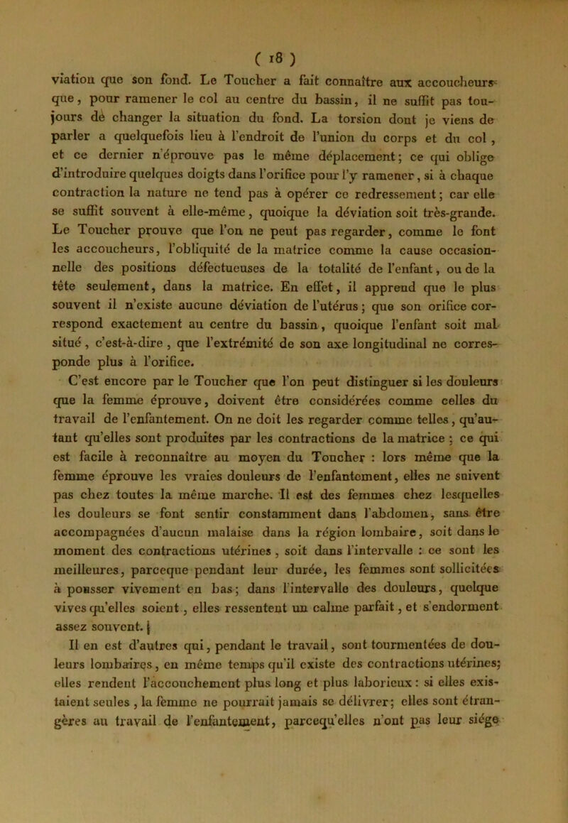 vîatiou que son fond. Le Toucher a fait connaître aux accoucheurs- que, pour ramener le col au centre du bassin, il ne suffit pas tou- jours dè changer la situation du fond. La torsion dont je viens de parler a quelquefois lieu à l’endroit de l’union du corps et du col , et ce dernier n’éprouve pas le même déplacement; ce qui oblige d’introduire quelques doigts dans l’orifice pour l’y ramener, si à chaque contraction la nature ne tend pas à opérer ce redressement ; car elle se suffit souvent à elle-même, quoique la déviation soit très-grande. Le Toucher prouve que l’on ne peut pas regarder, comme le font les accoucheurs, l’obliquité de la matrice comme la cause occasion- nelle des positions défectueuses de la totalité de l’enfant, ou de la tête seulement, dans la matrice. En effet, il apprend que le plus souvent il n’existe aucune déviation de l’utérus ; que son orifice cor- respond exactement au centre du bassin, quoique l’enfant soit mal situé, c’est-à-dire , que l’extrémité de son axe longitudinal ne corres- ponde plus à l’orifice. C’est encore par le Toucher que l’on peut distinguer si les douleurs que la femme éprouve, doivent être considérées comme celles du travail de l’enfantement. On ne doit les regarder comme telles, qu’au- tant qu’elles sont produites par les contractions de la matrice ; ce qui est facile à reconnaître au moyen du Toucher : lors même que la femme éprouve les vraies douleurs de l’enfantement, elles ne suivent pas chez toutes la même marche. Il est des femmes chez lesquelles les douleurs se font sentir constamment dans l’abdomen, sans être accompagnées d’aucun malaise dans la région lombaire, soit dans le moment des contractions utérines , soit dans l'intervalle : ce sont les meilleures, parceque pendant leur durée, les femmes sont sollicitées à pousser vivement en bas; dans l'intervalle des douleurs, quelque vives qu’elles soient , elles ressentent un calme parfait, et s'endorment assez souvent, j Il en est d’autres qui, pendant le travail, sont tourmentées de dou- leurs lombairçs, en même temps qu’il existe des contractions utérines; elles rendent l’accouchement plus long et plus laborieux : si elles exis- taient seules , la femme ne pourrait jamais se délivrer; elles sont étran- gères au travail de l’enfanteaient, parcequ’elles n'ont pas leur siège