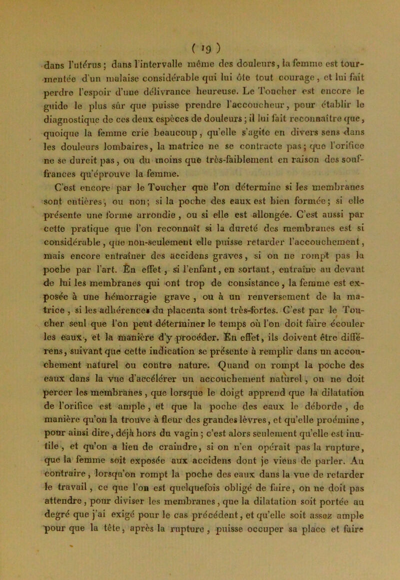 dans l’utérus; dans l'intervalle même des douleurs, la femme est tour- mentée d'un malaise considérable qui lui ôte tout courage, et lui fait perdre l’espoir d’une délivrance heureuse. Le Toucher est encore Je guide le plus sûr que puisse prendre l'accoucheur, pour établir le diagnostique de ces deux espèces de douleurs ; il lui fait reconnaître que, quoique la femme crie beaucoup, quelle s’agite en divers sens dans les douleurs lombaires, la matrice ne se contracte pas; que l'orifice ne se durcit pas, ou du moins que très-faiblement en raison des souf- frances qu’éprouve la femme. C’est encore par le Toucher que l’on détermine si les membranes sont entières, ou non; si la poche des eaux est bien formée; si elle présente une forme arrondie , ou si elle est allongée. C’est aussi par cette pratique que l’on reconnaît si la dureté des membranes est si considérable, que non-seulement elle puisse retarder l’accouchement, mais encore entraîner des accidens graves, si on ne rompt pas la poche par l’art. Én effet, si l’enfant, en sortant, entraîne au devant de lui les membranes qui ont trop de consistance, la femme est ex- posée à Une hémorragie grave , ou à un renversement de la ma- trice , si les adhérences du placenta sont très-fortes. C’est par le Tou- cher seul que l’on peut déterminer le temps où l’on doit faire écouler les eaux, et la manière d’y procéder. En effet, ils doivent être diffé- rées, suivant que cette indication se présente à remplir dans un accou- chement naturel Ou contre nature. Quand on rompt la poche des eaux dans la vue d’accélérer un accouchement naturel , on ne doit percer les membranes , que lorsque le doigt apprend que la dilatation de l’orifice est ample , et que la poche des eaux le déborde , de manière qu’on la trouve à fleur des grandes lèvres, et qu’elle proémine, pour ainsi dire, déjà hors du vagin ; c’est alors seulement quelle est inu- tile , et qu’on a lieu de craindre, si on n’en opérait pas la rupture, que la femme soit exposée aux accidens dont je vieus de parler. Au contraire, lorsqu’on rompt la poche des eaux dans la vue de retarder le travail, ce que l'on est quelquefois obligé de faire, on ne doit pas attendre , pour diviser les membranes, que la dilatation soit portée au degré que j’ai exigé pour le cas précédent, et quelle soit assez ample pour que la tête, après la rupture , puisse occuper sa place et faire