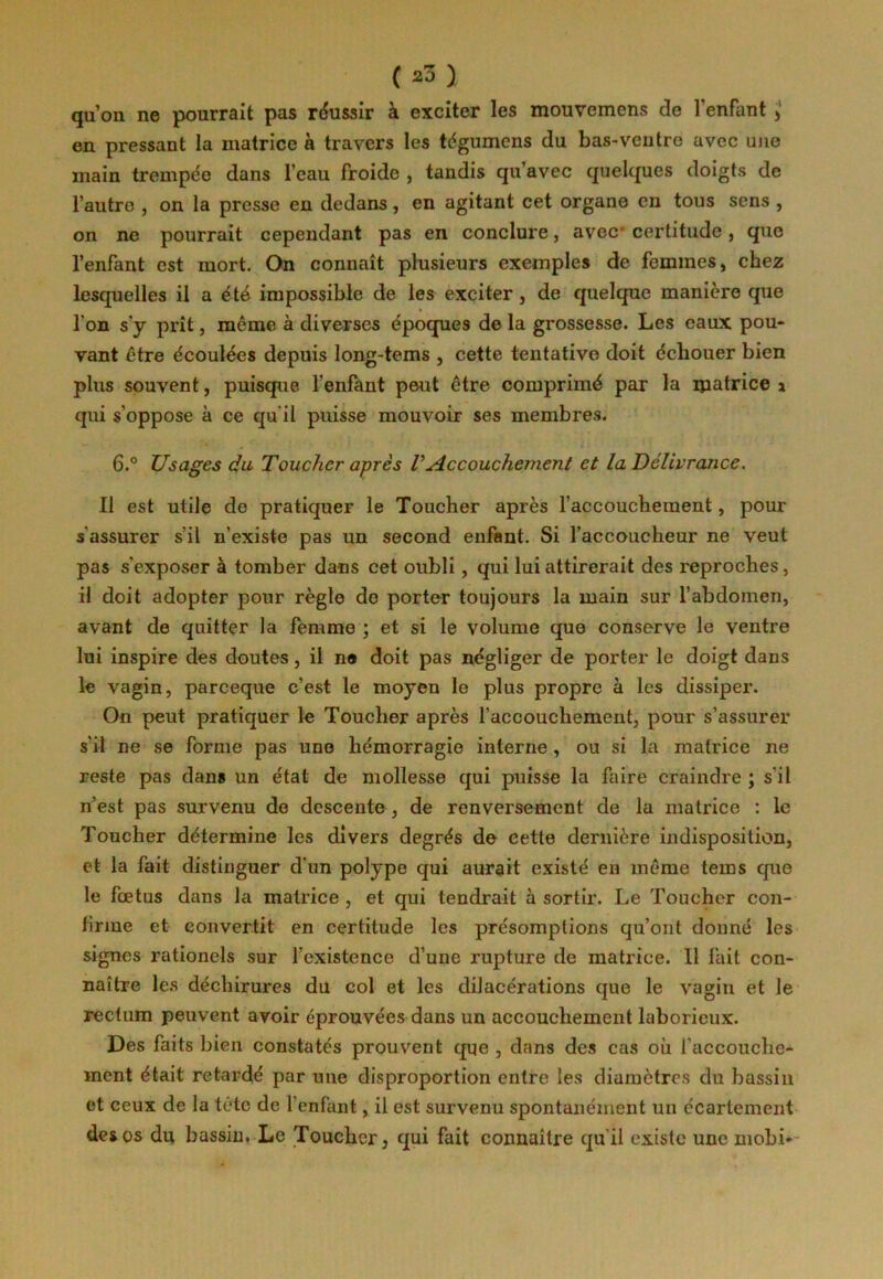 qu’on ne pourrait pas réussir à exciter les mouvemcns de l’enfant , en pressant la matrice à travers les tégumens du bas-ventre avec une main trempée dans l’eau froide , tandis qu’avec quelques doigts de l’autre , on la presse en dedans, en agitant cet organe en tous sens , on ne pourrait cependant pas en conclure, avec certitude, que l’enfant est mort. On connaît plusieurs exemples de femmes, chez lesquelles il a été impossible de les exciter, de quelque manière que l'on s’y prît, même à diverses époques de la grossesse. Les eaux pou- vant être écoulées depuis long-tems , cette tentative doit échouer bien plus souvent, puisque l'enfant peut être comprimé par la matrice a qui s’oppose à ce qu il puisse mouvoir ses membres. 6.° Usages du Toucher après VAccouchement et la Délivrance. Il est utile de pratiquer le Toucher après l’accouchement, pour s'assurer s’il n’existe pas un second enfant. Si l’accoucheur ne veut pas s’exposer à tomber dans cet oubli, qui lui attirerait des reproches, il doit adopter pour règle de porter toujours la main sur l’abdomen, avant de quitter la femme ; et si le volume que conserve le ventre lui inspire des doutes, il no doit pas négliger de porter le doigt dans le vagin, parceque c’est le moyen le plus propre à les dissiper. On peut pratiquer le Toucher après l’accouchement, pour s’assurer s’il ne se forme pas une hémorragie interne, ou si la matrice ne reste pas dans un état de mollesse qui puisse la faire craindre ; s'il n’est pas survenu de descente , de renversement de la matrice : le Toucher détermine les divers degrés de cette dernière indisposition, et la fait distinguer d'un polype qui aurait existé en même tems que le fœtus dans la matrice , et qui tendrait à sortir. Le Toucher con- firme et convertit en certitude les présomptions qu’ont donné les signes rationels sur l’existence d’une rupture de matrice. Il fait con- naître les déchirures du col et les dilacérations que le vagin et le rectum peuvent avoir éprouvées dans un accouchement laborieux. Des faits bien constatés prouvent que , dans des cas où l’accouche- ment était retardé par une disproportion entre les diamètres du bassin et ceux de la tête de l’enfant, il est survenu spontanément un écartement des os du bassin. Le Toucher, qui fait connaître qu’il existe une mobi-