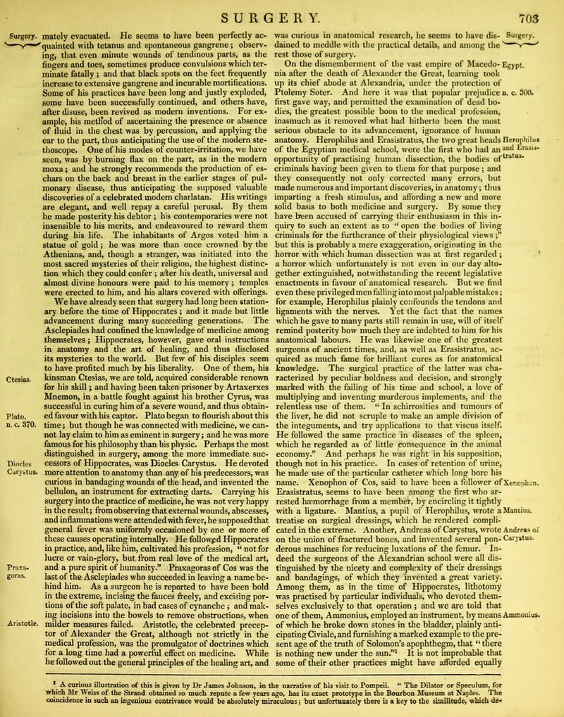 Surgery, mately evacuated. He seems to have been perfectly ac- quainted with tetanus and spontaneous gangrene; observ- ing, that even minute wounds of tendinous parts, as the fingers and toes, sometimes produce convulsions which ter- minate fatally ; and that black spots on the feet frequently increase to extensive gangrene and incurable mortifications. Some of his practices have been long and justly exploded, some have been successfully continued, and others have, after disuse, been revived as modern inventions. For ex- ample, his meth'od of ascertaining the presence or absence of fluid in the chest was by percussion, and applying the ear to the part, thus anticipating the use of the modern ste- thoscope. One of his modes of counter-irritation, we have seen, was by burning flax on the part, as in the modern moxa; and he strongly recommends the production of es- chars on the back and breast in the earlier stages of pul- monary disease, thus anticipating the supposed valuable discoveries of a celebrated modern charlatan. His writings are elegant, and well repay a careful perusal. By them he made posterity his debtor ; his contemporaries were not insensible to his merits, and endeavoured to reward them during his life. The inhabitants of Argos voted him a statue of gold; he was more than once crowned by the Athenians, and, though a stranger, was initiated into the most sacred mysteries of their religion, the highest distinc- tion which they could confer ; a:ber his death, universal and almost divine honours were paid to his memory ; temples were erected to him, and his altars covered with offerings. We have already seen that surgery had long been station- ary before the time of Hippocrates; and it made but little advancement during many succeeding generations. The Asclepiades had confined the knowledge of medicine among themselves; Hippocrates, however, gave oral instructions in anatomy and the art of healing, and thus disclosed its mysteries to the world. But few of his disciples seem to have profited much by his liberality. One of them, his kinsman Ctesias, we are told, acquired considerable renown for his skill; and having been taken prisoner by Artaxerxes Mnemon, in a battle fought against his brother Cyrus, was successful in curing him of a severe wound, and thus obtain- ed favour with his captor. Plato began to flourish about this time; but though he was connected with medicine, we can- not lay claim to him as eminent in surgery; and he was more famous for his philosophy than his physic. Perhaps the most distinguished in surgery, among the more immediate suc- cessors of Hippocrates, was Diodes Carystus. He devoted more attention to anatomy than any of his predecessors, was curious in bandaging wounds of the head, and invented the bellulon, an instrument for extracting darts. Carrying his surgery into the practice of medicine, he was not very happy in the result; from observing that external wounds, abscesses, and inflammations were attended with fever, he supposed that general fever was uniformly occasioned by one or more of these causes operating internally. He followed Hippocrates in practice, and, like him, cultivated his profession, “ not for lucre or vain-glory, but from real love of the medical art, and a pure spirit of humanity.” Praxagoras of Cos was the last of the Asclepiades who succeeded in leaving a name be- hind him. As a surgeon he is reported to have been bold in the extreme, incising the fauces freely, and excising por- tions of the soft palate, in bad cases of cynanchc; and mak- ing incisions into the bowels to remove obstructions, when Aristotle, milder measures failed. Aristotle, the celebrated precep- tor of Alexander the Great, although not strictly in the medical profession, was the promulgator of doctrines which for a long time had a powerful effect on medicine. While he followed out the general principles of the healing art, and Ctesias. Plato, B. c. 370, Diodes Carystus. Praxa- goras. was curious in anatomical research, he seems to have dis- Surgery, dained to meddle with the practical details, and among the rest those of surgery. On the dismemberment of the vast empire of Macedo- Egypt, nia after the death of Alexander the Great, learning took up its chief abode at Alexandria, under the protection of Ptolemy Soter. And here it was that popular prejudice b. c. 300. first gave waj’, and permitted the examination of dead bo- dies, the greatest possible boon to the medical profession, inasmuch as it removed what had hitherto been the most serious obstacle to its advancement, ignorance of human anatomy. Herophilus and Erasistratus, the two great heads Hcrophilu* of the Egyptian medical school, were the first who had an Erasis- opportunity of practising human dissection, the bodies criminals having been given to them for that purpose; and they consequently not only corrected many errors, but made numerous and important discoveries, in anatomy; thus imparting a fresh stimulus, and affording a new and more solid basis to both medicine and surgery. By some they have been accused of carrying their enthusiasm in this in- quiry to such an extent as to “ open the bodies of living criminals for the furtherance of their physiological views but this is probably a mere exaggeration, originating in the horror with which human dissection was at first regarded ; * a horror which unfortunately is not even in our day alto- gether extinguished, notwithstanding the recent legislative enactments in favour of anatomical research. But we find even these privileged men falling into most palpable mistakes; for example, Herophilus plainly confounds the tendons and ligaments with the nerves. Yet the fact that the names which he gave to many parts still remain in use, will of itself remind posterity how much they are indebted to him for his anatomical labours. He was likewise one of the greatest surgeons of ancient times, and, as well as Erasistratus, ac- quired as much fame for brilliant cures as for anatomical knowledge. The surgical practice of the latter was cha- racterized by peculiar boldness and decision, and strongly marked with the failing of his time and school, a love of multiplying and inventing murderous implements, and the relentless use of them. “ In schirrosities and tumours of the liver, he did not scruple to make an ample division of the integuments, and try applications to that viscus itself. He followed the same practice in diseases of the spleen, which he regarded as of little consequence in the animal economy.” And perhaps he was right in his supposition, though not in his practice. In cases of retention of urine, he made use of the particular catheter which long bore his name. Xenophon of Cos, said to have been a follower ofXer.opbon. Erasistratus, seems to have been among the first who ar- rested haemorrhage from a member, by encircling it tightly with a ligature. Mantius, a pupil of Herophilus, wrote aManciiis. treatise on surgical dressings, which he rendered compli- cated in the extreme. Another, Andreas of Carj’stus, wTote Andreas of on the union of fractured bones, and invented several pon- Carystus. derous machines for reducing luxations of the femur. In- deed the surgeons of the Alexandrian school were all dis- tinguished by the nicety and complexity of their dressings and bandagings, of which they invented a great variety. Among them, as in the time of Hippocrates, lithotomy was practised by particular individuals, who devoted them- selves exclusively to that operation ; and we are told that one of them, Ammonius, employed an instrument, by means Ammonius. of which he broke down stones in the bladder, plainly anti- cipating Civiale, and furnishing a marked example to the pre- sent age of the truth of Solomon’s apophthegm, that “ there is nothing new under the sun.”* It is not improbable that some of their other practices might have afforded equally * A curious illustration of this is given by Dr James Johnson, in the narrative of his visit to PompeiL “ The Dilator or Speculum, for which Mr Weiss of the Strand obtained so much repute a few years ago, has its exact prototype in the Bourbon Museum at Naples. The coincidence in such an ingenious contrivance would be absolutely miraculous; but unfortunately there is a key to the similitude, which de-