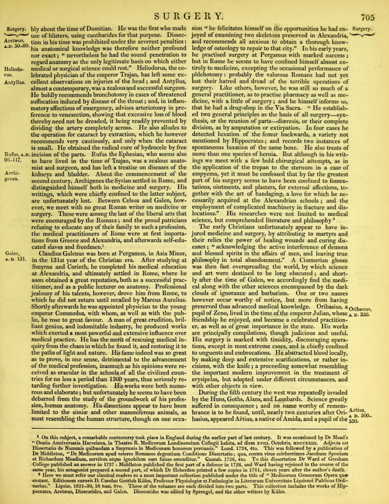 Surgery. Heliodo- rus. Antyllus. Rufus, A.D. 96-117. Arrhi- geues. Galen, A.D. 131. bly about the time of Domitian. He was the first who made use of blisters, using cantharides for that purpose. Dissec- tion in his time was prohibited under the severest penalties; his anatomical knowledge was therefore neither profound nor exact; “ nevertheless he had the sound penetration to regard anatomy as the only legitimate basis on which either medical or surgical science could rest.” Heliodorus, the ce- lebrated physician of the emperor Trajan, has left some ex- cellent observations on injuries of the head ; and Antyllus, almost a contemporary, was a zealous and successful surgeon. He boldly recommends bronchotomy in cases of threatened suffocation induced by disease of the throat; and, in inflam- matory affections of emergency, advises arteriotomy in pre- ference to venesection, showing that excessive loss of blood thereby need not be dreaded, it being readily prevented by dividing the artery completely across. He also alludes to the operation for cataract by extraction, which he however recommends very cautiously, and only when the cataract is small. He obtained the radical cure of hydrocele by free incision of the parts. Rufus the Ephesian, who seems also to have lived in the time of Trajan, was a zealous anato- mist and surgeon, and has left a treatise on diseases of the kidneys and bladder. About the commencement of the second century, Archigenes the Syrian settled in Rome, and distinguished himself both in medicine and surgery. His writings, which were chiefly confined to the latter subject, are unfortunately lost. Between Celsus and Galen, how- ever, we meet with no great Roman writer on medicine or surgery. These were among the last of the liberal arts that were encouraged by the Romans; and the proud patricians refusing to educate any of their family to such a profession, the medical practitioners of Rome were at first importa- tions from Greece and Alexandria, and afterwards self-edu- cated slaves and freedmen.* Claudius Galenus was born at Pergamus, in Asia Minor, in the 131st year of the Christian era. After studying at Smyrna and Corinth, he completed his medical education at Alexandria, and ultimately settled in Rome, where he soon obtained a great reputation, both as a successful prac- titioner, and as a public lecturer on anatomy. Professional jealousy of his talents, however, drove him from Rome, to which he did not return until recalled by Marcus Aurelius. Shortly afterwards he was appointed physician to the young emperor Commodus, with whom, as well as with the pub- lic, he rose to great favour. A man of great erudition, bril- liant genius, and indomitable industry, he produced works which exerted a most powerful and extensive influence over medical practice. He has the merit of rescuing medical in- quiry from the chaos in which he found it, and restoring it to the paths of light and nature. His fame indeed was so great as to prove, in one sense, detrimental to the advancement of the medical profession, inasmuch as his opinions were re- ceived as oracular in the schools of all the civilized coun- tries for no less a period than 1300 years, thus seriously re- tarding further investigation. His works were both nume- rous and elaborate; but unfortunately he seems to have been debarred from the study of the groundwork of his profes- sion, human anatomy. His dissections appear to have been limited to the simia2 and other mammiferous animals, as most resembling the human structure, though on one occa- sion “ he felicitates himself on the opportunities he had en- Surgery, joyed of examining two skeletons preserved in Alexandria, and recommends all anxious to obtain a thorough know- ledge of osteology to repair to that city.” In his early years, he practised surgery at Pergamus with marked success; but in Rome he seems to have confined himself almost en- tirely to medicine, excepting the occasional performance of phlebotomy: probably the valorous Romans had not yet lost their hatred and dread of the terrible operations of surgery. Like others, however, he was still so much of a general practitioner, as to practise pharmacy as well as me- dicine, with a little of surgery; and he himself informs us, that he had a drug-shop in the Via Sacra. “ He establish- ed two general principles as the basis of all surgery—syn- thesis, or the reunion of parts—-diaeresis, or their complete division, as by amputation or extirpation. In four cases he detected luxation of the femur backwards, a variety not mentioned by Hippocrates; and records two instances of spontaneous luxation of the same bone. He also treats of more than one species of hernia. But although in his writ- ings we meet with a few bold chirurgical attempts, as in the application of the trepan to the sternum in a case of empyema, yet it must be confessed that by far the greatest part of his surgery seems to have been confined to fomen- tations, ointments, and plasters, for external affections, to- gether with the art of bandaging, a love for which he ne- cessarily acquired at the Alexandrian schools ; and the employment of complicated machinery in fracture and dis- locations.” His researches were not limited to medical science, but comprehended literature and philosophy ’ The early Christians unfortunately appear to have in- jured medicine and surgery, by attributing to martyrs and their relics the power of healing wounds and curing dis- eases ; “ acknowledging the active interference of demons and blessed spirits in the affairs of men, and leaving true philosophy in total abandonment.” A Cimmerian gloom was then fast overspreading the world, by which science and art were destined to be long obscured; and short- ly after the time of Galen, we accordingly find the medi- cal along with the other sciences encompassed by the dark clouds of ignorance and barbarism. One or two names however occur worthy of notice, but more from having preserved than advanced medical knowledge. Oribasius, a orfbasius pupil of Zeno, lived in the time of the emperor Julian, whose d. 350.’ friendship he enjoyed, and became a celebrated practition- er, as well as of great importance in the state. His works are principally compilations, though judicious and useful. His surgery is marked with timidity, discouraging opera- tions, except in most extreme cases, and is chiefly confined to unguents and embrocations. He abstracted blood locally, by making deep and extensive scarifications, or rather in- cisions, with the knife; a proceeding somewhat resembling the important modern improvement in the treatment of erysipelas, but adopted under different circumstances, and with other objects in view. During the fifth century the west was repeatedly invaded by the Huns, Goths, Alans, and Lombards. Science greatly suffered in consequence ; and no name worthy of remem- brance is to be found, until, nearly two centuries after Ori- basius, appeared Aetius, a native of Amida, and a pupil of the * On this subject, a remarkable controversy took place in England during the earlier part of last century. It was occasioned by Dr Mead’s “ Oratio Anniversaria Haiveiana, in Theatre R. Medicorum Londinensium Collegii habita, ad diem xvra. Octobris, MDCcxxm. Adjecta est Dissertatio de Nummis quibusdam a Smymaeis in Medicorum honorem percussis.” Lond. 1724, 4to. This was followed by a pubbeation of Dr Middleton, “ De Medicorum apud veteres Romanos degentimn Conditione Dissertatio; qua, contra viros celeberrimos Jacobum Sponium et Riebardum Meadium, servUem atque ignobilem earn fuisse ostenditur.” Cantab. 1726, 4to. To this dissertation Dr Ward of Gresham College published an answer in 1727 : Middleton published the first part of a defence in 1728, and Ward having rejoined in the course of the same year, his antagonist prepared a second part, of which Dr Heberden- printed a few copies in 1761, eleven years after the author’s death. * Here we must refer our classical readers to a most important collection published under the title of “ Medicorum Grsecorum Opera quat exstant. Editionem curavit D. Carolus Gottlob Ktibn, Professor Physiologise et Pathologiae in Literaium Universitate Lipsiensi Publicus Ordi- narius.” Lipsiae, 1821-30, 26 tom. 8vo. Three of the volumes are each divided into two parts. This collection includes the works of Hip- pocrates, Aretaeus, Dioscorides, and Galen. Dioscorides was edited by Sprengel, and the other writers by Kiihn.