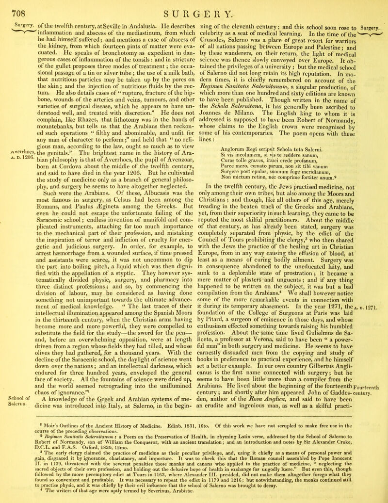 Surgery, pf the twelfth century, at Seville in Andalusia. He describes ning of the eleventh century; and this school soon rose to Surgery, inflammation and abscess of the mediastinum, from which celebrity as a seat of medical learning. In the time of the he had himself suflered; and mentions a case of abscess of Crusades, Salerno was a place of great resort for warriors the kidney, from which fourteen pints of matter were eva- of all nations passing between Europe and Palestine; and cuated. He speaks of bronchotomy as expedient in dan- by these wanderers, on their return, the light of medical gerous cases of inflammation of the tonsils: and in stricture science was thence slowly conveyed over Europe. It ob- of the gullet proposes three modes of treatment; the occa- tained the privileges of a university; but the medical school sional passage of a tin or silver tube; the use of a milk bath, of Salerno did not long retain its high reputation. In mo- that nutritious particles may be taken up by the pores on dern times, it is chiefly remembered on account of the the skin; and the injection of nutritious fluids by the rec- Regimen Sanitatis Salernitanum, a singular production, of turn. He also details cases of “ rupture, fracture of the hip- which more than one hundred and sixty editions are known bone, wounds of the arteries and veins, tumours, and other to have been published. Though written in the name of varieties of surgical disease, which he appears to have un- the Schola Salernitana, it has generally been ascribed to derstood well, and treated with discretion.” He does not Joannes de Milano. The English king to whom it is complain, like Rhazes, that lithotomy was in the hands of addressed is supposed to have been Robert of Normandy, mountebanks, but tells us that the Arabians then reckon- whose claims to the English crown were recognised by ed such operations “ filthy and abominable, and unfit for some of his contemporaries. The poem opens with these any man of character to performand held that “ no reli- lines : gious man, according to the law, ought so much as to view Averrhoes, the genitals.” The brightest name in the history of Ara- A. D. 1206. philosophy isthat of Averrhoes, the pupil of Avenzoar, born at Cordova about the middle of the twelfth century, and said to have died in the year 1206. But he cultivated the study of medicine only as a branch of general philoso- phy, and surgery he seems to have altogether neglected. Such were the Arabians. Of these, Albucasis was the most famous in surgery, as Celsus had been among the Romans, and Paulus ^Egineta among the Greeks. But even he could not escape the unfortunate failing of the Saracenic school; endless invention of manifold and com- plicated instruments, attaching far too much importance to the mechanical pai't of their profession, and mistaking the inspiration of terror and infliction of cruelty for ener- getic and judicious surgery. In order, for example, to arrest haemorrhage from a wounded surface, if time pressed and assistants were scarce, it was not uncommon to dip the part into boiling pitch, a liquid which was then digni- fied with the appellation of a styptic. They however sys- tematically divided physic, surgery, and pharmacy into three distinct professions; and so, by commencing the division of labour, may be considered as having done something not unimportant towards the ultimate advance- ment of medical knowledge. “ The last traces of their intellectual illumination appeared among the Spanish Moors in the thirteenth century, when the Christian arms having become more and more powerful, they were compelled to substitute the field for the study—the sword for the pen— and, before an overwhelming opposition, were at length driven from a region whose fields they had tilled, and whose olives they had gathered, for a thousand years. With the decline of the Saracenic school, the daylight of science went down over the nations; and an intellectual darkness, which endured for three hundred years, enveloped the general face of society. All the fountains of science were dried up, and the world seemed retrograding into the unillumined chaos of ignorance.”* * School of A knowledge of the Greek and Arabian systems of me- Saleriio. dicine was introduced into Italy, at Salerno, in the begin- Anglorum Regi scripsit Schola tota Salerni. Si vis incolumem, si vis te reddere sanum, Curas tolle graves, irasci crede profanurn, Parce mere, coenato parum, non sit tibi vanum Surgere post epulas, somnum fuge meridianum. Non inictum retine, nec comprime fortiter anum.* In the twelfth century, the Jews practised medicine, not only among their own tribes, but also among the Moors and Christians ; and though, like all others of this age, merely treading in the beaten track of the Greeks and Arabians, yet, from their superiority in such learning, they came to be reputed the most skilful practitioners. About the middle of that century, as has already been stated, surgery was completely separated from physic, by the edict of the Council of Tours prohibiting the clergy,^ who then shared with the Jews the practice of the healing art in Christian Europe, from in any way causing the effusion of blood, at least as a means of curing bodily ailment. Surgery was in consequence abandoned to the uneducated laity, and sunk to a deplorable state of prostration; it became a mere matter of plasters and unguents; and if any thing happened to be written on the subject, it was but a bad compilation from the Arabians.'* We shall however notice some of the more remarkable events in connection with it during its temporary abasement. In the year 1271, thcA. d. 1271. foundation of the College of Surgeons at Paris was laid by Pitard, a surgeon of eminence in those days, and whose enthusiasm effected something towards raising his humbled profession. About the same time lived Gulielmus de Sa- liceto, a professor at Verona, said to have been “ a power- ful man” in both surgery and medicine. He seems to have earnestly dissuaded men from the copying and study of books in preference to practical experience, and he himself set a better example. In our own country Gilbertus Angli- canus is the first name connected with surgery; but he seems to have been little more than a compiler from the Arabians. He lived about the beginning of the fourteenth Fourteenth century; and shortly after him appeared John of Gaddes-century, den, author of the Rosa Anglica, and said to have been an erudite and ingenious man, as well as a skilful practi- ' Moir’s Outlines of the Ancient History of Medicine. Edinb. 18.31, 16to. Of this work we have not scrupled to make free use in the course of the preceding observations. * Regimen Sanitatis SaUmitanum s a Poem on the Preservation of Health, in rhyming Latin verse, addressed by the School of Salerno to Robert of Normandy, son of William the Conqueror, with an ancient translation; and an introduction and notes by Sir Alexander Croke, D.C.L. and F.A.S. Oxford, 1830, 12mo. * The early clergy claimed the practice of medicine as their peculiar privilege, and, using it chiefly as a means of personal power and gain, disgraced it by ignorance, charlatanry, and imposture. It was to check this that the Roman council assembled by Pope Innocent II. in 1139, threatened with the severest penalties those monks and canons who applied to the practice of medicine, “ neglecting the sacred objects of their own profession, and holding out the delusive hope of health in exchange for ungodly lucre.” But even this, though followed by the more peremptory edict at Tours in 1163, where Alexander III. presided, did not make them altogether forego what they found so convenient and profltable. It was necessary to repeat the edict in 1179 and 1216; but notwithstanding, the monks continued still to practise physic, and it was chiefly by their evil influence that the school of Salerno was brought to decay. * The writers of that age were aptly termed by Severinus, Arabista:.