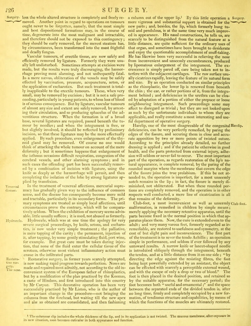 Surgery, less the whole altered structure is completely and freely re- moved. Another point in regard to operations on tumours ought never to be forgotten, namely, that the most simple and best dispositioned formations may, in the course of time, degenerate into the most malignant and intractable, and therefore should not be exposed to this contingency ; they should be early removed, for the merest steatom has, by circumstances, been transformed into the most frightful and deadly fungus. Vascular tumours, of erectile tissue, are now safely and efficiently removed by ligature. Formerly they were usu- ally left undisturbed. Sometimes attempts at excision were made, but the results were truly discouraging, the haemor- rhage proving most alarming, and not unfrequently fatal. In a mere naevus, obliteration of the vessels may be safely effected by vaccination, pressure, acupuncture, seton, or the application of escharotics. But such treatment is total- ly inapplicable to the erectile tumours. These, when very small, may be removed by excision ; but it is not a safe pro- ceeding, particularly in young patients, to whom loss of blood is of serious consequence. But by ligature, vascular tumours of almost any size and extent are safely removed, by arrest- ing their circulation, and so producing sphacelus of the ad- ventitious structure. When the formation is of a broad base, several ligatures are required, passed beneath the tu- mour by needles; and when the integument is free, or but slightly involved, it should be reflected by preliminary incision, so that these ligatures may be the more effectually applied. By such procedure, even enlargement of the thy- roid gland may be removed. Of course no one would think of attacking the whole tumour on account of the mere deformity ; but it sometimes happens that enlargement of the isthmus occasions difficult respiration, congestion of the cerebral vessels, and other alarming symptoms; and in such cases the offending |)art has been successfully remov- ed by a combination of incision with ligature, using the knife as deeply as the haemorrhage will permit, and then comjdeting the isolation of the lobe by strong ligatures ap- plied by transfixion. In the treatment of venereal affections, mercurial supre- macy has gradually given way to the influence of common sense, and the disease has consequently become more mild and tractable, particularly in its secondary forms. The pri- mary symptoms are treated as simply local affections, until circumstances prove the contrary, which will be compara- tively seldom. When the exhibition of mercury seems advis- able, little usually suffices; it is used, not abused as formerly. Hydrocele, which was at one time the apology for very severe surgical proceedings, by knife, setons, and escharo- tics, is now under very simple treatment; the palliative, is mere tapping of the cavity; the permanent, injection of it, after tapping, by some gently stimulating fluid, port wine, for example. But great care must be taken during injec- tion, that none of the fluid enter the cellular tissue of the scrotum, otherwise most violent inflammatory action must ensue in the infiltrated parts. Restorative surgery, in former years scarcely attempted, is now making rapid progress towards perfection. Noses are made and repaired most adroitly, not according to the old in- convenient system of the European father of rhinoplasties, but by a modification of the plan practised by the Koomas, a caste of Hindoos, and first introduced into this country by Mr Carpue. This decorative operation has been very successfully practised by Mr Liston, who is the author of an important change in the procedure—not bringing the columna from the forehead, but waiting till the new apex and alae so obtained are consolidated, and then fashioning Venereal disease. Ilvdrocele, Restora- tive sur- frery. The nose. a column out of the upper lip.' By this little operation a Surgery, more vigorous and substantial support is obtained for the new parts ; and, besides, the lip, which formerly hung tu- mid and pendulous, is at the same time very much improv- ed in appearance. His nasal constructions, he tells us, are scarcely to be distinguished from the natural feature at a little distance, are quite sufficient for the ordinary uses of that organ, and sometimes have been brought to desiderate and enjoy the questionable accomplishment of snuff-taking. He has likewise been very successful in relieving the nose from inconvenient and unseemly encumbrances, produced by lipomatous enlargement of the integument. The ex- crescence is simply pared off, care being taken not to in- terfere with the subjacent cartilages. The raw surface usu- ally cicatrizes rapidly, leaving the feature of its natural form and size. By an operation conducted on similar principles as the rhinoplastic, the lower lip is renewed from beneath the chin ; the ear, or rather portions of it, from the integu- ment behind ; and deficiencies in the urethra can be clos- ed by adaptation of a portion of either the prepuce or loose neighbouring integument. Such proceedings some may affect to disregard as trivial; but they are not looked upon as such hy the unfortunate individuals to whom they are applicable, and really constitute a most interesting and use- ful department of operative surgery. Harelip, one of the most disagreeable of the congenital Harelip, deficiencies, can be very perfectly remedied, by paring the edges of the fissure, and securing them in close and accu- rate apposition by two or more points of twisted suture. According to the principles already detailed, no further dressing is applied ; and if the patient be otherwise in good health, and tlie parts protected from external injury, adhe- sion will seldom or never fail to occur. The most important part of the operation, as regards restoration of the lip’s na- tural appearance, is complete removal, by the paring of the rounded margins where the membrane that covers the edge of the fissure joins the true prolabium. If this be not at- tended to, the operation is imperfect, for a most unseemly notch remains in the lip ; in fact, the fissure is merely di- minished, not obliterated. But when these rounded por- tions are completely removed, and the operation is in other respects well conducted, a mere line of cicatrization is all that remains of the deformity. Cluh-foot, a most inconvenient as well as unseemly Club foot, malformation, is remedied in children by simple means; merely applying the necessary retentive apparatus, until the parts become fixed in the normal position in which that ap- paratus places them. Now, the cure is extended even to the adult; and very many varous feet, formerly regarded as ir- remediable, are restored to usefulness and symmetry, at the cost of but slight pain and inconvenience. The first part of the treatment is to sever the tendo Achillis ; an operation simple in performance, and seldom if ever followed by any untoward results. A narrow knife or lancet-shaped needle is introduced obliquely through the integument, beneath the tendon, and at a little distance from it on one side; “ by directing the edge against the resisting fibres, the foot being kept powerfully extended by an assistant, the object can be effected with scarcely a perceptible external wound, and with the escape of only a drop or two of blood.” The foot is then placed in the desired position, and retained so by the suitable apparatus, for the necessary period; the foot becomes both “ useful and ornamentaland the space between the separated ends of the divided tendon is, after no long time, firmly and completely occupied by a new for- mation, of tendinous structure and capabilities, by means of which the functions of the muscles are ultimately restored. • The columnar slip includes the whole thickness of the lip, and in its application is not twisted, its new situation, soon becomes cuticular in both appearance aud function. The mucous membrane, after exposure in
