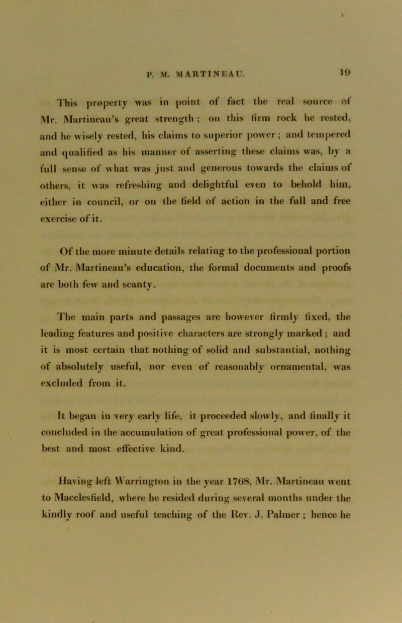 U) I’his property was in point of fact the real source of Mr. Martineau’s great strength ; on this lirm rock he rested, and he wisely rested, his claims to superior power ; and temj)ered and qualiried as his manner of asserting these claims was, by a full sense of what was just and generous towards the claims of others, it was refreshing and delightful even to behold him, either in council, or on the field of action in the full and free exercise of it. Of the more minute details relating to the professional portion of Mr. Martineau’s education, the formal documents and proofs are both few and scanty. The main parts and passages are however firmly fixed, the leading features and positive characters are strongly marked ; and it is most certain that nothing of solid and substantial, nothing of absolutely useful, nor even of reasonably ornamental, was excluded from it. It began in very early life, it proceeded slowly, and finally it concluded in the accumulation of great professional power, of the best and most effective kind. JJaving left Warrington in the year 17fi8, Mr. Martineau went to Macclesfield, where he resided during several months under the kindly roof and useful teaching of the Rev. J. Palmer ; hence he
