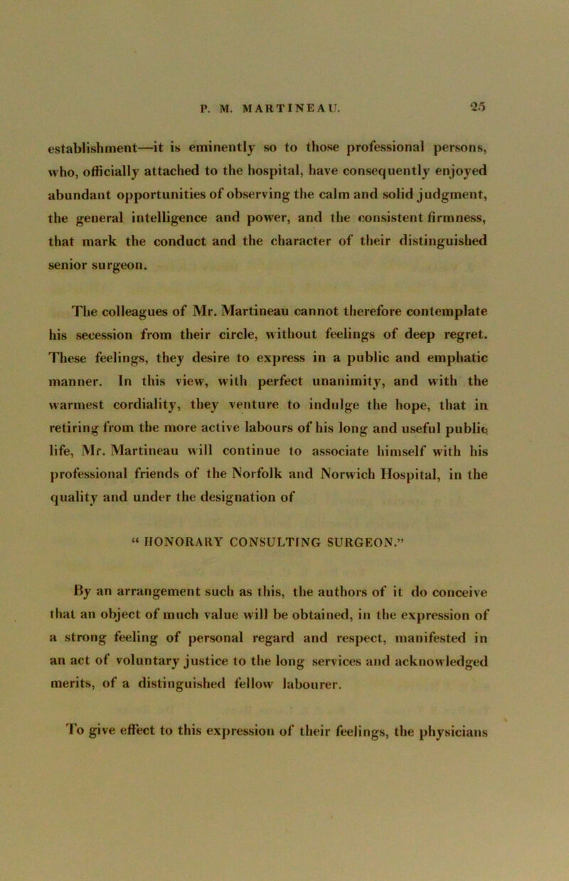 establishment—it is eminently so to those professional persons, who, officially attached to the hospital, have consequently enjoyed abundant opportunities of observing the calm and solid judgment, the general intelligence and power, and the consistent firmness, that mark the conduct and the character of their distinguished senior surgeon. The colleagues of Mr. Martineau cannot therefore contemplate his secession from their circle, without feelings of deep regret. These feelings, they desire to express in a public and emphatic manner. In this view, with perfect unanimity, and with the warmest cordiality, they venture to indulge the hope, that in retiring from the more active labours of his long and useful public life, Mr. Martineau will continue to associate himself with his professional friends of the Norfolk and Norwich Hospital, in the quality and under the designation of « HONORARY CONSULTING SURGEON.” By an arrangement such as this, the authors of it do conceive that an object of much value will be obtained, in the expression of a strong feeling of personal regard and respect, manifested in an act of voluntary justice to the long services and acknow ledged merits, of a distinguished fellow labourer. To give effect to this expression of their feelings, the physicians