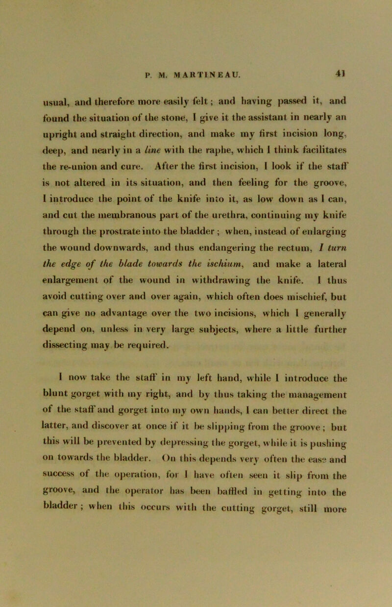 usual, and therefore more easily felt; and having passed it, and found the situation of the stone, I give it the assistant in nearly an upright and straight direction, and make my first incision long, deep, and nearly in a Line with the raphe, which 1 think facilitates the re-union and cure. After the first incision, I look if the stall' is not altered in its situation, and then feeling for the groove, I introduce the point of the knife into it, as low' down as 1 can, and cut the membranous part of the urethra, continuing my knife through the prostrate into the bladder ; when, instead of enlarging the wound downw'ards, and thus endangering the rectum, / turn the edge of the blade towards the ischium^ and make a lateral enlargement of the wound in withdrawing the knife. 1 thus avoid cutting over and over again, which often does mischief, but can give no advantage over the two incisions, which 1 generally depend on, unless in very large subjects, where a little further dissecting may be required. 1 now' take the stall' in my left hand, while I introduce the blunt gorget with my right, and by thus taking the management of the stall*and gorget into my own hands, 1 can better direct the latter, and discover at once if it be slipping from the groove ; but this will be prevented by depressing the gorget, w hile it is pushing on towards the bladder. On this depends very often tlie ease and success of the operation, for 1 have often seen it slip from the groove, and the operator has been ballled in getting into the bladder ; when this occurs with the cutting gorget, still more