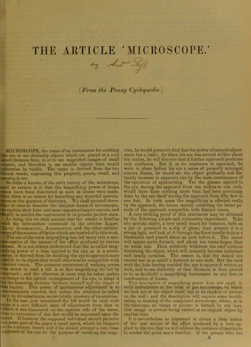 THE ARTICLE ‘MICROSCOPE.’ l^From the Penny Cyclopcedia.l MICROSCOPE, the name of an instrument for enabling the eye to see distinctly objects which are placed at a very •abort distance from it, or to see magnified images of small objects, and therefore to see smaller objects than would otherwise be visible. The name is derived from the two ' Greek words, expressing this property, umpog, small, and rVKtnriot, to see- So little is known of the early history of the microscope, and so certain is it that the magnifying pow’er of lenses • must have been discovered as soon as lenses were made, ' that there is no reason for hazarding any doubtful specula- ' tions on the question of discovery. We shall proceed there- ■fore at once to describe the simplest forms of microscopes, !to explain their later and more important improvements, and ' finally to exhibit the instrument in its present perfect state. In doing this we shall assume that the reader is familiar with tlie information contained in the articles Light, Lexs, Achromatic, Aberration, and the other subdivi- 'Sionsof the science of Optics which are treated of in this work. The use of the term magnifying has led many into a mis- ' conception of the nature of the effect produced by convex lenses. It is not always understood that the so-called mag- nifying pow^er of a lens applied to the eye, as in a micro- •acope, is derived from its enabling the eye to approach more nearly to its object than would otherwise be compatible with distinct vision. The common occurrence of walking across the street to read a bill is in fact magnifying the bill by approach; and the observer, at every step he fakes, makes a change in the optical arrangement of his eye, to adapt it to the lessening distance between himself and the object of his inquiry. This power of spontaneous adjustment is so unconsciously exerted, that unless the attention be called to it by circumstances, we arc totally unaware of its exercise. In the case just mentioned the bill would be read with eyes in a very different stale of adjustment from that in which it was discovered on the opposite side of the street, but no conviction of this fact would be impressed upon the mind. If however the supposed individual should perceive on some part of the paper a small speck, which he suspects to be a minute insect, and if he should attempt a very close approach of his eye for the purpose of verifying his suspi- cion, he w'ould presently find that the power of natural adjust- ment has a limit; for when his eye has airived within about ten inches, he will discover that a further approach produces only confusion. But if, as he continues to approach, he were to place before his eye a series of properly arranged convex lenses, he would see the object gradually and dis- tinctly increase in apparent size by the mere continuance of the operation of approaching. Yet the glasses applied to the eye during the approach from ten inches to one inch, would have done nothing more than had been previously- done by the eye itself during the approach from fifty feet to one foot. In both cases the magnifying is effected really by the approach, the lenses merely rendering the latter pe- riods of the approach compatible with distinct vision. A very striking proof of this statement may be obtained by the following simple and instructive experiment. Take any minute object, a very small insect for instance, held on a pin or gummed to a slip of glass; then present it to a strong light, and look at it through the finest needle-hole in a blackened card placed about an inch before it. The insect will appear quite distinct, and about ten times larger than its usual size. Then suddenly withdraw the card without disturbing the object, which will instantly become indistinct and nearly invisible. The reason is, that the naked eye cannot see at so small a distance as one inch. But the card with the hole having enabled the eye to approach within an inch, and to see distinctly at that distance, is thus proved to be as decidedly a magnifying instrument as any lens or combination of lenses. This description of magnifying power does not apply to such instruments as the solar or gas microscope, by which we look not at the object itself, but at its shadow or picture on the wall; and the description will require some modifi- cation in treating of the compound microscope, where, as in the telescope, an image or picture is formed by one lens, that image or picture being viewed as an original object by another lens. It is nevertheless so important to obtain a clear notion of the real nature of the effect produced by a lens ap- plied to the eye, that we will adduce the instance of spectacles to render the point more familiar. If the person who lias A