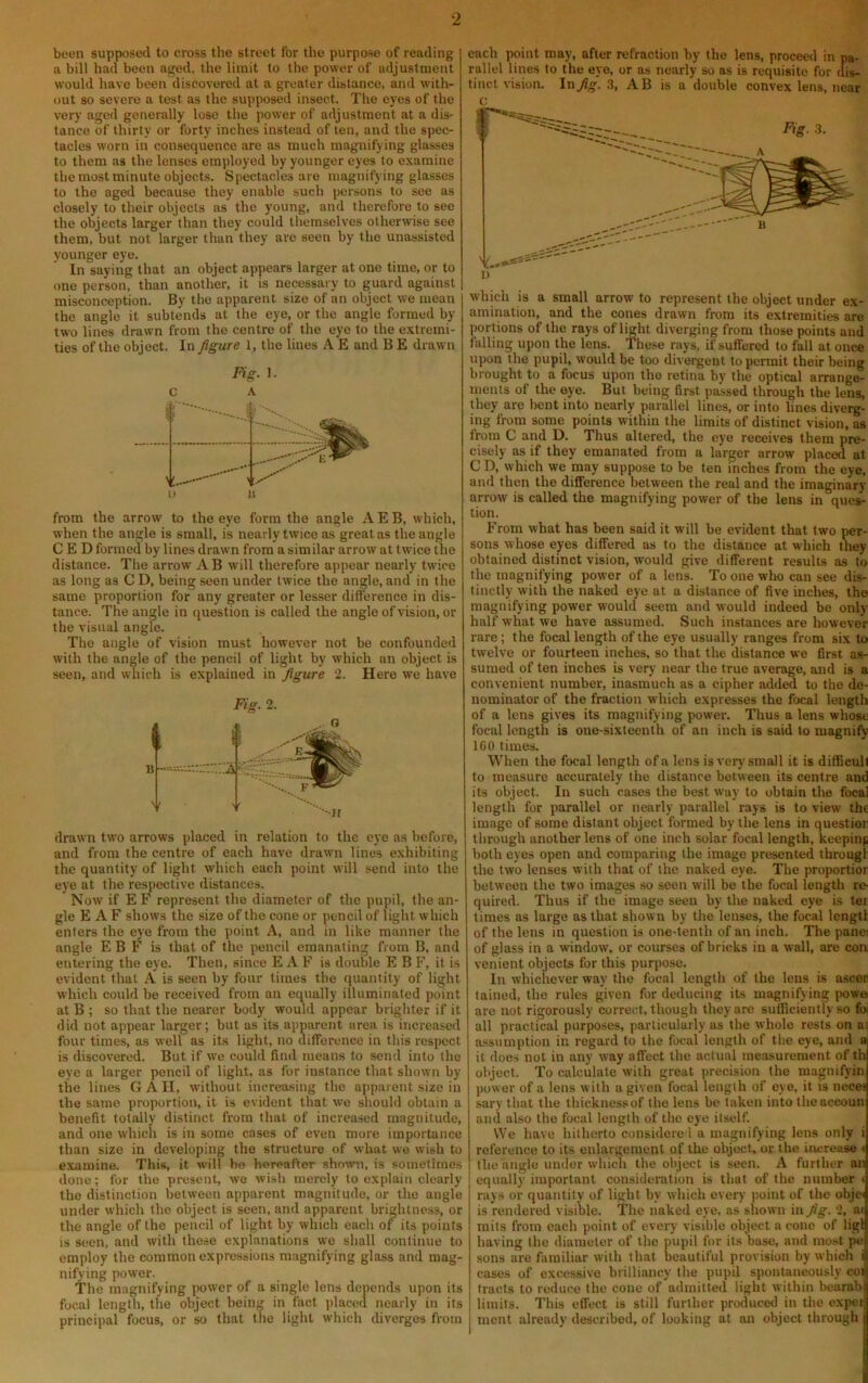 been supposed to cross the street fbr the purpose of reading a bill had been aged, the limit to tlie power of adjustment would have been discovered at a greater distance, and with- out so severe a test as the supposed insect. The eyes of the very aged generally lose the power of adjustment at a dis- tance of thirty or forty inches instead of ten, and the spec- tacles worn ill consequence are as much magnifying glasses to them as the lenses employed by younger eyes to examine the most minute objects. Spectacles are magnifying glasses to the aged because they enable such persons to see as closely to their objects as the young, and therefore to see the objects larger than they could themselves otherwise see them, but not larger than they arc seen by the unassisted younger eye. In saying that an object appears larger at one time, or to one person, than another, it is necessary to guard against misconception. By the apparent size of an object we mean the angle it subtends at the eye, or the angle formed by two lines drawn from the centre of the eye to the e.xtremi- ties of the object. In figure 1, the lines A E and B E drawn Fig. 1. c A from the arrow to the eye form the angle A E B, which, when the angle is small, is nearly twice as great as the angle C E D formed by lines drawn from a similar arrow at twice the distance. The arrow AB will therefore appear nearly twice as long as C D, being seen under twice the angle, and in the same proportion for any greater or lesser difference in dis- tance. The angle in question is called the angle of vision, or the visual angle. The angle of vision must however not be confounded with the angle of the pencil of light by which an object is seen, and which is explained in figure 2. Here we have drawn two arrows placed in relation to the eye as before, and from the centre of each have drawn lines exhibiting the quantity of light which each point will send into the eye at the respective distances. Now if E F represent the diameter of the pupil, the an- gle E A F shows the size of the cone or pencil of light which enters the eye from the point A, and in like manner the angle E B F is that of the pencil emanating from B, and entering the eye. Then, since E A F is double E B F, it is evident that A' is seen by four times the quantity of light which could be received from an equally illuminated point at B ; so that the nearer body would appear brighter if it did not appear larger; but as its apparent area is increased four times, as well as its light, no difference in this respect is discovered. But if we could find means to send into the eye a larger pencil of light, as for instance that shown by the lines GAII, without increa.sing the apparent size in the same proportion, it is evident that we should obtain a benefit totally distinct from that of increased magnitude, and one which is in some cases of even more importance than size in developing the structure of what wo wish to examine. This, it will be hereafter shown, is sometimes done; for the present, wo wish merely to explain clearly the distinction between apparent magnitude, or the angle under which the object is seen, and apparent brightness, or the angle of the pencil of light by which each of its points is seen, and with these explanations we shall continue to employ the common expressions magnifying glass and mag- nifying power. The magnifying jwwer of a single lens depends upon its focal length, the object being in fact placed nearly in its principal focus, or so that the light which diverges from each point may, after refraction by the lens, proceed in pa- rallel lines to the eye, or as nearly so as is requisite for dis- tinct vision. In fig. .3, AB is a double convex lens, near c which is a small arrow to represent the object under ex- amination, and the cones drawn from its extremities are portions of the rays of light diverging from those points and falling upon the lens. These rays, if suffered to fall at once upon the pupil, would be too dh'orgent to permit their being brought to a focus upon the retina by the optical arrange- ments of the eye. But being first passed through the lens, they are bent into nearly parallel lines, or into lines diverg- ing from some points within the limits of distinct vision, as from C and D. Thus altered, the eye receives them pre- cisely as if they emanated from a larger arrow placed at C D, which we may suppose to be ten inches from the eye, and then the difference between the real and the imaginary arrow is called the magnifying power of the lens in ques- tion. From what has been said it will be evident that two per- sons whose eyes differed as to the distance at which they obtained distinct vision, would give different results as to the magnifying power of a lens. To one who can see dis- tinctly with the naked eye at a distance of five inches, the magnifying power would seem and would indeed be only half what we have assumed. Such instances are however rare; the focal length of the eye usually ranges from six to twelve or fourteen inches, so that the distance we first as- sumed of ten inches is very near the true average, and is a convenient number, inasmuch as a cipher added to the de- nominator of the fraction which expresses the focal length of a lens gives its magnifying power. Thus a lens whose focal length is one-sixteenth of an inch is said to magnify IGO times. When the focal length of a lens is ver)’small it is difficull to measure accurately the distance between its centre and its object. In such cases the best way to obtain the focal length for parallel or nearly parallel rays is to view the image of some distant object formed by the lens in questior through another lens of one inch solar focal length, keepinji both eyes open and comparing the image presented througl the two lenses with that of the naked eye. The proportior between the two images so seen will be the focal length re quired. Thus if the image seen by the naked eye is tei times as large as that shown by the lenses, the focal Icngtl of the lens in question is one-tenth of an inch. The pane of glass in a window, or courses of bricks in a wall, are eon venient objects for this purpose. In whichever way the focal length of the lens is ascer tained, the rules given for deducing its magnifying powe are not rigorously correct, though they are sulGciently so fo all practical purposes, particularly as the whole rests on a; assumption in regard to the focal length of the eye, and a it does not in any way affect the actual measurement of th object. To calculate with great precision the magnifyin power of a lens with a given focal length of eye, it is neces sary that the thicknessof the lens be taken into theaccoun and also the focal length of the eye itself. We have hitherto considere 1 a magnifying lens only i reference to its enlargement of the object, or the increase t the angle under which the object is seen. A further an equally important consideration is that of the number i rays or quantity of light by which every jtoint of the objei is rendered visible. The naked eye, as shown in fig. 2, ai mils from each point of every visible object a cone of ligl having the diameter of the pupil for its base, and most pe sons are familiar with that beautiful provision by which i cases of excessive brilliancy the pupil spontaneously cot tracts to reduce the cone of admitted light within bearab limits. This effect is still further produced in the expet ment already described, of looking at an object through