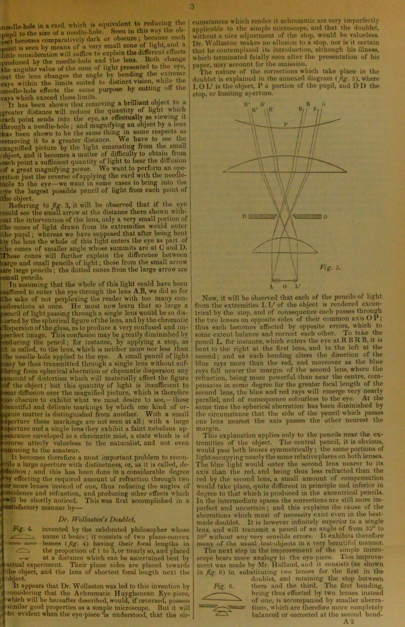 needle-hole in a card, which is equivalent to reducing the Dunil to the size of a needle-hole. Seen in this way the ob- ject becomes comparatively dark or ob.scure; because each «oiiit is seen by means of a very small cone of ^ little consideration will suirice to explain the different eflects produced by the needle-hole and the lens. Both change the angular value of the cone of light presented to the eye, •but the lens changes the angle by bending the extreme rays within the limits suited to distinct vision, wliile the ,needle-hole effects the same pm-pose by cutting off the ravs which exceed those limits. It has been shown that removing a brilliant object to a ^greater distance will reduce the quantity of light ■which each point sends into the eye, as effectually as viewing it ilhrough a needle-hole ; and magnifying an object by a lens ihas been shown to be the same thing in some respects as ireraoving it to a greater distance. We have to see the i;raagnifled picture by the light emanating from the small .object, and it becomes a matter of difficulty to obtain from -aach point a sufficient quantity of light to bear the diffusion lOf a great magnifying power. We want to perform an ope- rrition just the reverse of applying the card with the needlc- hhole to the eye—we want in some cases to bring into the e'jye the largest possible pencil of light from each point of [the object. Referring to Jig. 3, it will be observed that if the eye caoiild see the small arrow at the distance there shown with- pi)ut the intervention of the lens, only a very small portion of t’die cones of light drawn from its extremities would enter iche pupil; whereas we have supposed that after being bent toy the lens the whole of this light enters the eye as part of (the cones of smaller angle whose summits are at C and D. TThesc cones will further explain the difference between barge and small pencils of light; those from the small arrow lare large pencils; the dotted cones from the large arrow are ismall pencils. I In assuming that the whole of this light could have been suffered to enter the eye through the lens AB, we did so for die sake of not perplexing the reader with too many con- jiderations at once. He must now learn that so large a «iencil of light passing through a single lens would be so dis- | ^rted by the spherical figure of the lens, and by the chromatic I ilispersion of the glass, as to produce a very confused and im- joerfect image. This confusion may be greatly diminished by Tcducing the pencil; for instance, by applying a stop, as i‘..t is called, to the len.s, which is neither more nor less than | ::he needle-hole applied to the eye. A small pencil of light ' may be thus transmitted through a single lens without suf- j fifering from spherical aberration or chromatic dispersion any | umount of distortion which will materially affect the figure iof the object; but this quantity of light is insufficient to soear diffusion over the magnified picture, which is therefore •;oo obscure to exhibit what we most desire to see,—those 'Oeaiitiful and delicate markings by which one kind of or- rganic matter is distinguished from another. With a small iiperture these markings are not seen at all; with a large laperture and a single lens they exhibit a faint nebulous ap- .pearance enveloped in a chromatic mist, a state which is of ■course utterly valueless to the naturalist, and not even lamusing to the amateur. It becomes therefore a most important problem to recon- rnle a large aperture with distinctness, or, as it is called, de- i^nition ; and this has been done in a considerable degree ■■by effecting the required amount of refraction through two or more lenses instead of one, thus reducing the angles of 'incidence and refraction, and producing other effects which ‘Will be shortly noticed. This was first accomplished in a ■satisfactory manner by— Dr. Wollaston's Dovblet, invented by the celebrated philosopher whose name it bears; it consists of two plano-convex lenses {Jig. 4) having their focal lengths in the proportion of 1 to 3, or nearly so, and placed at a distance which can be ascertained best by ictual experiment. Their plane sides are placed towards the object, and the lens of shortest focal length next the >bject. It appears that Dr. Wollaston was led to this invention by loiisidering that the Achromatic. Huyghencan Eye piece, which will be hereafter described, would, if reversed, possess similar good properties as a simple microscope. But it will ; be evident when the eye piece'is understood, that the cir- Fig. 4. cumstances which render it achromatic are veiy imperfectly applicable to the sitnjdo microscope, and that the doublet, without a nice adjustment of the stop, would be valueless. Dr. Wollaston makes no allusion to a stop, nor is it certain that he contemplated its introduction, although his illness, which terminated fatally soon after the presentation of his paper, may account for the omission. The nature of the corrections which take place in the doublet is explained in the annexed diagram {Jig. 5), where LOL' is the object, P a portion of the pupil, and DD the stop, or limiting aperture. Now, it will be observed that each of the pencils of liglit from the extremities L L' of the object is rendered excen- trical by the stop, and of consequence each passes through the two lenses on opposite sides of their common axis O P; thus each becomes affected by opposite errors, which to some extent balance and correct each other. To take the pencil L, for instance, which enters the eye at R B R B, it is bent to the right at the first lens, and to the left at the second; and as each bending alters the direction of the blue rays more than the red, and moreover as the blue rays fall nearer the margin of the second lens, where the refraction, being more powerful than near the centre, com- pensates in some degree for the greater focal length of the second lens, the blue and red rays will emerge very nearly parallel, and of consequence colourless to the eye. At the same time the spherical aberration has been diminished by the circumstance that the side of the pencil which passes one lens nearest the axis passes the other nearest the margin. This explanation applies only to the pencils near the ex- tremities of the object. The central pencil, it is obvious, would pass both lenses symmetrically; the same portions of light occupying nearly the same relative places on both lenses. The blue light would enter the second lens nearer to its axis than the red, and being thus less refracted than the red by the second lens, a small amount of compensation would take place, quite different in principle and inferior in degree to that which is produced in the excentrical pencils. In the intermediate spaces the corrections are still more im- perfect and uncertain; and this explains the cause of the aberrations which must of necessity exist even in the best- made doublet. It is however infinitely superior to a single lens, and will transmit a pencil of an angle of from 3a° to 50° without any very sensible errors. It exhibits therefore many of iho usual test-objeets in a very beautiful manner. The next stop in the improvement of the simple micro- scope bears more analogy to the eye-piece. This improve- ment was made by Mr. Holland, and it consists (as shown in fig. G) in substituting two lenses for the first in the doublet, and retaining the stop between Fig. 6. them and the third. The first bending, being thus effected by two lenses instead of one, is accompanied by smaller aberra- lions, which are therefore more completely ‘ balanced or coiTccted at the second bend- A2