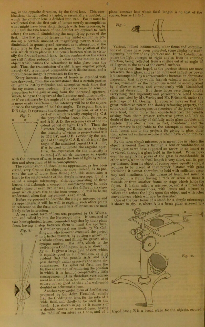 ing, in the opposite direction, by the third lens. This com- bination, though called a triplet, is essentially a doublet, in which the anterior lens is divided into two. For it must bo recollected that the first pair of lenses merely accomplishes what might have been done, though with less precision, by one ; but the two lenses of the doublet are opposed to each other ; the second diminishing the magnifying power of the first. The first pair of lenses in the triplet concur in pro- ducing a certain amount of magnifying power, which is diminished in quantity and corrected as to abenation at the third lens by tne change in relation to the position of the axis which takes place in the pencil between what is virtu- ally the first and second lens. In this combination the errors are still further reduced by the close approximation to the object which causes the refractions to take place near the axis. Thus the transmission of a still larger angular pencil, namely 65°, is rendered compatible with distinctness, and a more intense image is presented to the eye. Every increase in the number of lenses is attended with one drawback, from the circumstance that a certain portion of light is lost by reflection and absorption each time that the ray enters a new medium. This loss bears no sensible proportion to the gain arising from the increased aperture, which, being as the square of the diameter, multiplies rapidly; or if we estimate by the angle of the admitted pencil, which is more easily ascertained, the intensity will be as the square of twice the tangent of half the angle. To explain this, let DB (fig- 7) represent the diameter of the lens, or of that part of it which is really employed; C A the perpendicular drawn from its centre, and A B, AD, the extreme rays of the in- cident pencil of light DAB. Then the diameter being 2CB, the area to which the intensity of vision is proportional will be (2 C B)*, and C B is evidently the tan- gent of the angle CAB, which is half the angle of the admitted pencil DAB. Or, if a be used to denote the angular aper- ture, the expression for the intensity is (2 tan. i a)^ which increases so rapidly with the increase of a, as to make the loss of light by reflec- tion and absorption of little consequence. The combination of three lenses approaches, as has been stated, very close to the object; so close, indeed, as to pre- vent the use of more than three; and this constitutes a limit to the improvement of the simple microscope, for it is called a simple microscope, although consisting of three lenses, and although a compound microscope may be made of only three or even two lenses; but the different arrange- ment which gives rise to the term compound will be belter understood when that instrument is explained. Before we proceed to describe the simple microscope and its appendages, it will be well to explain such other points in reference to the form and materials of lenses as are most likely to be interesting. ur u A very useful form of lens %yas proposed by Dr. Wol as- ton, and called by him the Periscopic lens. It consisted of two hemispherical lenses, cemented together by their plane faces, having a stop between them to limit the aperture. A similar proposal was made by Mr. Lod- dington, who however executed the project in a better manner, by cutting a groove in a whole sphere, and filling the groove with opaque matter. His lens, which is the well-known Coddington lens, is shown in fig. 8. It gives a large field of view, which is equally good in all directions, as it is evident that the pencils A A and B B pass through under precisely the same cir- cuinstances. Its spherical form has^ the further advantage of rendering the position in which it is held of comparatively little consequence. It is therefore very conve- nient as a hand-lens, but its definition is ot course not so good as that of a well-made doublet or achromatic lens. Another very useful form of doublet was proposed by Sir John llerschel, chiefly like the Coddington lens, for the sake of a wide field, and chiefly to be used in the hand. It is shown in fig. 9 ; it consists ol a double convex or crossed lens, having the radii of curvature as 1 to 6, and of a plane concave lens whose focal length is to that of the convex lens as 13 to 0. Fig. 9. tripod base ; B is a broad stage for the objects, secured t Various, indeed innumerable, other forms and combina- tions of lenses have been projected, some displaying much ingenuity, but few of any practical use. In the Catadioptric lenses the light emerges at right angles from its entering direction, being reflected from a surface cut at an angle of 45 degrees to the axes of the cun'ed surfaces. It was at one time hoped, as the precious stones are more refractive than glass, and as the increased refractive power is unaccompanied by a correspondent increase in chromatic dispersion, that they would furnish valuable materials for lenses, inasmuch as the refractions would be accomplished by shallower curves, and consequently with diminished spherical aberration. But these hopes were disappointed: everything that ingenuity and perseverance could accom- plish was tried by Mr. Varley and Mr. Pritchard, under the patronage of Dr. Goring. It appeared however that the great reflective power, the doubly-refracting property, the colour, and the heterogeneous structure of the jewels which were tried, much more than counterbalanced the benefits arising from their greater refractive power, and left no doubt of the superiority of skilfully made glass doublets and triplets. The idea is now, in fact, abandoned; and the same remark is applicable to the attempts at constructing fluid lenses, and to the projects for giving to glass other than spherical surfaces,—none of which have come into ex- tensive use. By the term simple microscope is meant one in which the object is viewed directly through a lens or combination of lenses, just as we have supposed an arrow or an insect to be viewed through a glass held in the hand. When how- ever the magnifying power of the glass is considerable, in other words, when its focal length is very' short, and its pro- per distance from its object of consequence equally short, it requires to be placed at that proper distance with great precision: it cannot therefore be held with sufficient accu- racy and steadiness by the unassisted hand, but must be mounted in a frame having a rack or screw to move it towards or from another frame or stage which holds the object. It is then called a microscope, and it is furnished, according to circumstances, with lenses and mirrors to collect and reflect the light upon the object, and with other conveniences which will now be described. One of the best forms of a stand for a simple microscope is shown in fig. 10, where A is a brass pillar screwed to a