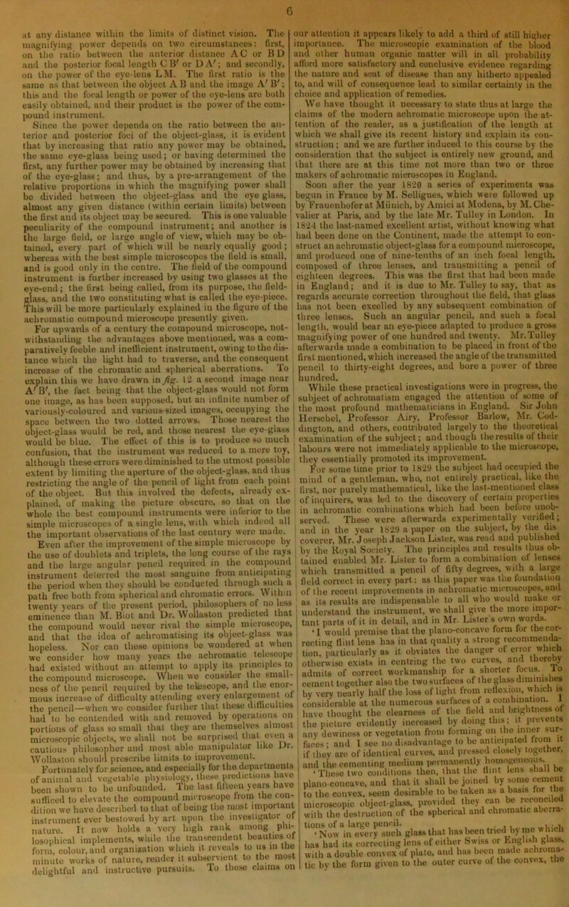 at any distance within the limits of distinct vision. The magnifying power depends on two circumstances: firet, on the ratio between the anterior distance AC or BD and the posterior focal length CB' or DA'; and secondly, on the power of the eye-lens LM. The first ratio is the same as that between the object A B and the image A' B'; this and the focal length or power of the eye-lens are both easily obtained, and their product is the power of the com- |H)und instrument. Since the jiower depends on the ratio between the an- terior and posterior foci of the object-glass, it is evident that by increasing that ratio any power may be obtained, the same eye-glass being used; or having determined the first, any further power may be obtained by increasing that of the eye-glass; and thus, by a pre-arrangement of the relative proportions in which the magnifying power shall bo divided betw’een the object-glass and the eye glass, almost any given distance (within certain limits) between the first and iU object may be secured. This is one valuable peculiarity of the compound instrument; and another is the large field, or large angle of view, which may be ob- tained, every part of 'which will be nearly equally good ; whereas with the best simple microscopes the field is small, and is good only in the centre. The field of the compound instrument is further increa.sed by using two glasses at the eye-end; the first being called, from its purpose, the field- glass, and the two constituting what is called the eye-piece our attention it appears likely to add a third of still higher importance. The microscopic examination of the blood and other human organic matter will in all probability afford more satisfactory and conclusive evidence regarding the nature and seat of disease than any hitherto appealed to, and will of consequence lead to similar certainty in the choice and application of remedies. We have thought it necessary to slate thus at large the claims of the modern achromatic microsco])e upon the at- tention of the reader, as a justification of the length at which we shall give its recent history and explain its con- struction ; and we are further induced to this course by the consideration that the subject is entirely new ground, and that there are at this time not more than two or three makers of achromatic microscopes in England. Soon after the year 1820 a series of experiments was begun in France by M. Selligues, which were followed up by Frauenhofer at Miiuich, by Amici at Modena, by M, Che- valier at Paris, and by the late Mr. Tulley in London. In 1824 the last-named excellent artist, without knowing what had been done on the Continent, made the attempt to con- struct an achromatic object-glass fora compound microscope, and produced one of nine-tenths of an inch focal length, composed of three lenses, and transmitting a pencil of eighteen degrees. This was the first that had been made in England; and it is due to Mr. Tulley to say, that as regards accurate correction throughout the field, that glass This will be more particularly explained in the figure of the i has not been excelled by any subsequent combination of achromatic compound microscope presently given. ' three lenses. Such an angular pencil, and such a focal For upwards of a century the compound microscope, not- . length, would bear an eye-piece adapted to produce a gross withstanding the advantages above mentioned, was a com paratively feeble and inetlicient instrument, owing to the dis- tance which the light had to traverse, and the consequent increase of the chromatic and spherical aberrations. To explain this we have drawn in fig. 12 a second image near A' B', the fact being that the object-glass would not form one image, as has been supposed, but an infinite number of variously-coloured and various-sized images, occupying the ^ space between the two dotted arrows. Those nearest the i object-glass would be red, and those nearest the eye-glass would be blue. The effect of this is to produce so much confusion, that the instrument was reduced to a mere toy, although these errors were diminished to the utmost possible extent by limiting the aperture of the object-glass, and thus magnifying power of one hundred and twenty. Mr.Tulley afterwards made a combination to be placed in front of the first mentioned, which increased the angle of the transmitted pencil to thirty-eight degrees, and bore a power of three hundred. While these practical investigations were in progress, the subject of achromatism engaged the attention of some of the most profound mathematicians in England. Sir John Herschel, Professor Airy, Professor Barlow, Mr. Cod- dington, and others, contributed largely to the theoretical examination of the subject; and though the results of their labours were not immediately applicable to the microscope, they essentially promoted its improvement. For some time prior to 182‘J the subject had occupied the restrictinf^ the ancle of the pencil of light from each point mind of a gentleman, who, not entirely practical, like the if IhcSrJt B,rthls invEhed ,hc defam, dred} »x- , r,«, nor purely Uke .1,0 plained of making the picture obscure, so that on the of inquirers, was led to the disrayery of cerla n piopcrties whole the best compound^ instruments were inferior to the in achromatic combinations which had been before uno^ «E . .ingle lens, W..K;vl.icl. indeed .11 , .eryed , 'vero and in the year 1829 a paper on the subject, by the dis coverer, Mr. Joseph Jackson Lister, was read and published by the Royal Society. The principles and results thus ob- tained enabled Mr. Lister to form a combination of lenses which transmitted a pencil of fifty degrees, with a large field correct in every part: as this paper was the foundation of the recent improvements in achromatic microscojics, and the important observations of the last century were made. Even after the improvement of the simple microscope by the use of doublets and triplets, the long course of the rays and the large angular pencil required in the compound instrument deterred the most sanguine from anticipating the period when they should be conducted through such a path free both from spherical and chromatic errors. Within ... ... . -- ,, - , the compound would never rival the simple microscope, and that the idea of achromatising its object-glass was hopeless. Nor can these opinions be wondered at when we consider how many years the achromatic telescope had existed without an attempt to apply its principles to When we consider the small- tant parts of it in detail, and in Mr. Lister s own words. ‘1 would premise that the plano-concave form for the cor- recting flint lens has in that quality a strong recommenda- tion, particularly as it obviates the danger of error which otherwise exists in centring the two curves, and thereby the compound microscope. When we consiUer me smaii- ^ ness of the pencil required by the telescope, and the enor- which is mous increase of diHiculty attending every enlaigemen f , numerous surfiices of a combination. 1 the pencil—when we consider further that these difiiculties had to be contended with and removed by operations on portions of glass so small that they are themselves almost microscopic objects, we shall not be surprised that even a . cautious philosopher and most able manipulator like Dr. . Wollaston should prescribe limits to improvement. Fortunately for science, and especially for the departraenU of animal and vegetable physiology, these predictions have been shown to be unfounded. The last fifteen years have ^ sutliced to elevate the compound microscope from the con- dition we have described to that of being the most important instrument ever bestowed by art upon the investigator qt nature. It now holds a very high rank among phi- losophical implements, while the transcendent beauties ot form, colour, and organization which it reveals to us in the minute works of nature, render it subservient to the most delightful and instructive pursuits. To tho.se claims on have thought the clearness of the field and brightness of the picture evidently increased by doing this; it prevents any dewiness or vegetation from forming on the miter sur- faces- and I see no disadvantage to be anticipated trom it if they are of identical curves, and pressed closely together, and the cementing medium permanently hoinngeneous. ‘These two conditions then, that the Hint lens shall be plano concave, and that it shall be joined by ^rne cement to the convex, seem desirable to be taken as a basis for the microscopic objoct-glass. provided they can be reconcile with the destruction of the spherical and chromatic aberra- tions of a largo pencil. . ...i,;.,!, ‘Now in every such glass that hasbeentned by me which has had its correcting lens of either Swiss or English glass, with a double convex' of plate, and has been made achroma- tic by the form given to the outer curve ot the convex, ttie