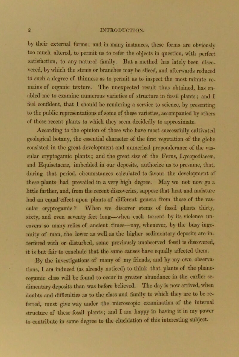 by their external forms; and in many instances, these forms are obviously too much altered, to permit us to refer the objects in question, with perfect satisfaction, to any natural family. But a method has lately been disco- vered, by which the stems or branches may be sliced, and afterwards reduced to such a degree of thinness as to permit us to inspect the most minute re- mains of organic texture. The unexpected result thus obtained, has en- abled me to examine numerous varieties of structure in fossil plants; and I feel confident, that I should be rendering a service to science, by presenting to the public representations of some of these varieties, accompanied by others of those recent plants to which they seem decidedly to approximate. According to the opinion of those who have most successfully cultivated geological botany, the essential character of the first vegetation of the globe consisted in the great development and numerical preponderance of the vas- cular cryptogamic plants ; and the great size of the Ferns, Lycopodiacea?, and Equisetacea?, imbedded in our deposits, authorize us to presume, that, during that period, circumstances calculated to favour the development of these plants had prevailed in a very high degree. May we not now go a little farther, and, from the recent discoveries, suppose that heat and moisture had an equal effect upon plants of different genera from those of the vas- cular cryptogamic ? When we discover stems of fossil plants thirty, sixty, and even seventy feet long—when each torrent by its violence un- covers so many relics of ancient times—nay, whenever, by the busy inge- nuity of man, the lower as well as the higher sedimentary deposits are in- terfered with or disturbed, some previously unobserved fossil is discovered, it is but fair to conclude that the same causes have equally affected them. By the investigations of many of my friends, and by my own observa- tions, I ant induced (as already noticed) to think that plants of the phane- rogamic class will be found to occur in greater abundance in the earlier se- dimentary deposits than was before believed. The day is now arrived, when doubts and difficulties as to the class and family to which they are to be re- ferred, must give way under the microscopic examination of the internal structure of these fossil plants; and I am happy in having it in my power to contribute in some degree to the elucidation of this interesting subject.