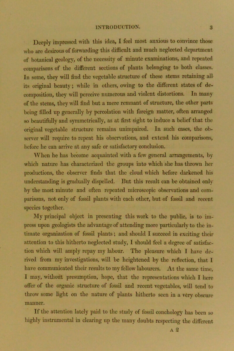 Deeply impressed with this idea, I feel most anxious to convince those who arc desirous of forwarding this difficult and much neglected department of botanical geology, of the necessity of minute examinations, and repeated comparisons of the different sections of plants belonging to both classes. In some, they will find the vegetable structure of these stems retaining all its original beauty; while in others, owing to the different states of de- composition, they will perceive numerous and violent distortions. In many of the stems, they will find hut a mere remnant of structure, the other parts being filled up generally by percolation with foreign matter, often arranged so beautifully and symmetrically, as at first sight to induce a belief that the original vegetable structure remains unimpaired. In such cases, the ob- server will require to repeat his observations, and extend his comparisons, before he can arrive at any safe or satisfactory conclusion. When he has become acquainted with a few general arrangements, by which nature has characterized the groups into which she has thrown her productions, the observer finds that the cloud which before darkened his understanding is gradually dispelled. But this result can be obtained only by the most minute and often repeated microscopic observations and com- parisons, not only of fossil plants with each other, but of fossil and recent species together. My principal object in presenting this work to the public, is to im- press upon geologists the advantage of attending more particularly to the in- timate organization of fossil plants; and should I succeed in exciting their attention to this hitherto neglected study, I should feel a degree of satisfac- tion which will amply repay my labour. The pleasure which I have de- rived from my investigations, will be heightened by the reflection, that I have communicated their results to my fellow labourers. At the same time, I may, without presumption, hope, that the representations which I here offer of the organic structure of fossil and recent vegetables, will tend to throw some light on the nature of plants hitherto seen in a very obscure manner. If the attention lately paid to the study of fossil conchology has been so highly instrumental in clearing up the many doubts respecting the different a 2