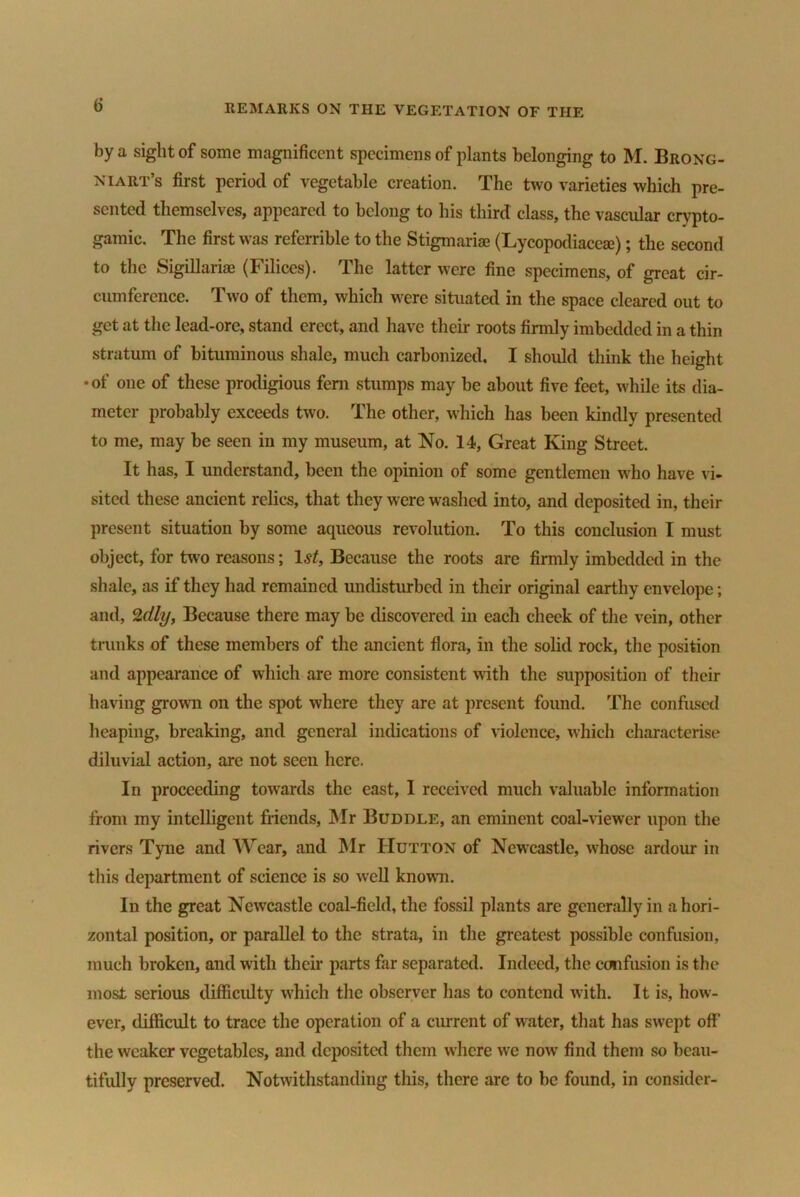 by a sight of some magnificent specimens of plants belonging to M. Brong- niart’s first period of vegetable creation. The two varieties which pre- sented themselves, appeared to belong to his third class, the vascular crypto- gamic. The first was referrible to the Stigmariae (Lycopodiaccaj); the second to the Sigillariaa (Filiccs). The latter were fine specimens, of great cir- cumference. Two of them, which were situated in the space cleared out to get at the lead-ore, stand erect, and have their roots firmly imbedded in a thin stratum of bituminous shale, much carbonized. I should think the height •of one of these prodigious fern stumps may be about five feet, while its dia- meter probably exceeds two. The other, which has been kindly presented to me, may be seen in my museum, at No. 14, Great King Street. It has, I understand, been the opinion of some gentlemen who have vi- sited these ancient relics, that they were washed into, and deposited in, their present situation by some aqueous revolution. To this conclusion I must object, for two reasons; 1st, Because the roots are firmly imbedded in the shale, as if they had remained undisturbed in their original earthy envelope; and, 2dly, Because there may be discovered in each cheek of the vein, other trunks of these members of the ancient flora, in the solid rock, the position and appearance of which are more consistent with the supposition of their having grown on the spot where they are at present found. The confused heaping, breaking, and general indications of violence, which characterise diluvial action, are not seen here. In proceeding towards the east, I received much valuable information from my intelligent friends, Mr Buddle, an eminent coal-viewer upon the rivers Tyne and Wear, and Mr Hutton of Newcastle, whose ardour in this department of science is so well known. In the great Newcastle coal-field, the fossil plants are generally in a hori- zontal position, or parallel to the strata, in the greatest possible confusion, much broken, and with their parts far separated. Indeed, the confusion is the most serious difficulty which the observer has to contend with. It is, how- ever, difficult to trace the operation of a current of water, that has swept off the weaker vegetables, and deposited them where we now find them so beau- tifully preserved. Notwithstanding this, there are to be found, in consider-