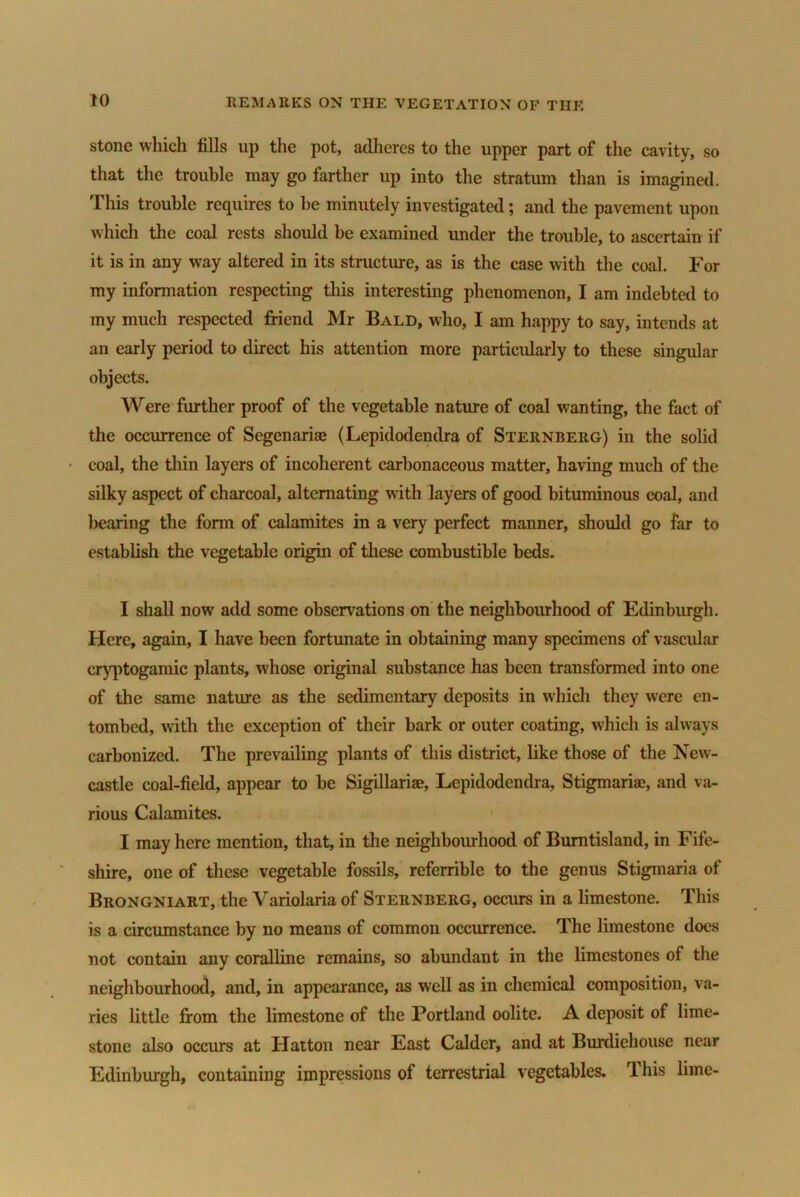 stone which fills up the pot, adheres to the upper part of the cavity, so that the trouble may go farther up into the stratum than is imagined. This trouble requires to be minutely investigated; and the pavement upon which the coal rests should be examined under the trouble, to ascertain if it is in any way altered in its structure, as is the case with the coal. For my information respecting this interesting phenomenon, I am indebted to my much respected friend Mr Bald, who, I am happy to say, intends at an early period to direct his attention more particularly to these singular objects. Were further proof of the vegetable nature of coal wanting, the fact of the occurrence of Segenariae (Lepidodendra of Sternberg) in the solid coal, the thin layers of incoherent carbonaceous matter, having much of the silky aspect of charcoal, alternating with layers of good bituminous coal, and bearing the form of calamites in a very perfect manner, should go far to establish the vegetable origin of these combustible beds. I shall now add some observations on the neighbourhood of Edinburgh. Here, again, I have been fortunate in obtaining many specimens of vascular eryptogamic plants, whose original substance has been transformed into one of the same nature as the sedimentary deposits in which they were en- tombed, with the exception of their bark or outer coating, which is always carbonized. The prevailing plants of this district, like those of the New- castle coal-field, appear to be Sigillariae, Lepidodendra, Stigmariae, and va- rious Calamites. I may here mention, that, in the neighbourhood of Burntisland, in Fife- shire, one of these vegetable fossils, referrible to the genus Stigmaria of Brongniart, the Variolaria of Sternberg, occurs in a limestone. This is a circumstance by no means of common occurrence. The limestone does not contain any coralline remains, so abundant in the limestones of the neighbourhood, and, in appearance, as well as in chemical composition, va- ries little from the limestone of the Portland oolite. A deposit of lime- stone also occurs at Hatton near East Caldcr, and at Burdiehouse near Edinburgh, containing impressions of terrestrial vegetables. Ihis lime-