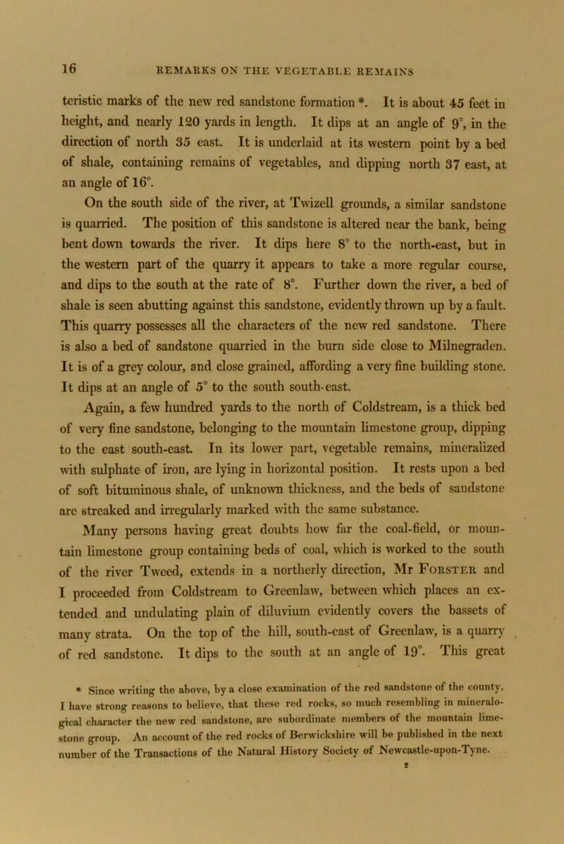 teristic marks of the new red sandstone formation * It is about 45 feet in height, and nearly 120 yards in length. It dips at an angle of 9°, in the direction of north 35 east. It is underlaid at its western point by a bed of shale, containing remains of vegetables, and dipping north 37 east, at an angle of 16°. On the south side of the river, at Twizell grounds, a similar sandstone is quarried. The position of this sandstone is altered near the bank, being bent down towards the river. It dips here 8° to the north-east, but in the western part of the quarry it appears to take a more regular course, and dips to the south at the rate of 8°. Further down the river, a bed of shale is seen abutting against this sandstone, evidently thrown up by a fault. This quarry possesses all the characters of the new red sandstone. There is also a bed of sandstone quarried in the burn side close to Milnegraden. It is of a grey colour, and close grained, affording a very fine building stone. It dips at an angle of 5° to the south south-east. Again, a few hundred yards to the north of Coldstream, is a thick bed of very fine sandstone, belonging to the mountain limestone group, dipping to the east south-east. In its lower part, vegetable remains, mineralized with sulphate of iron, are lying in horizontal position. It rests upon a bed of soft bituminous shale, of unknown thickness, and the beds of sandstone are streaked and irregularly marked with the same substance. Many persons having great doubts how far the coal-field, or moun- tain limestone group containing beds of coal, which is worked to the south of the river Tweed, extends in a northerly direction, Mr Forster and I proceeded from Coldstream to Greenlaw, between which places an ex- tended and undulating plain of diluvium evidently covers the bassets of many strata. On the top of the hill, south-east of Greenlaw, is a quarry of red sandstone. It dips to the south at an angle of 19°. This great * Since writing the above, by a close examination of the red sandstone of the county, I have strong reasons to believe, that these red rocks, so much resembling in mineralo- gical character the new red sandstone, are subordinate members of the mountain lime- stone group. An account of the red rocks of Berwickshire will be published in the next number of the Transactions of the Natural History Society of Newcastle-upon-Tyne.