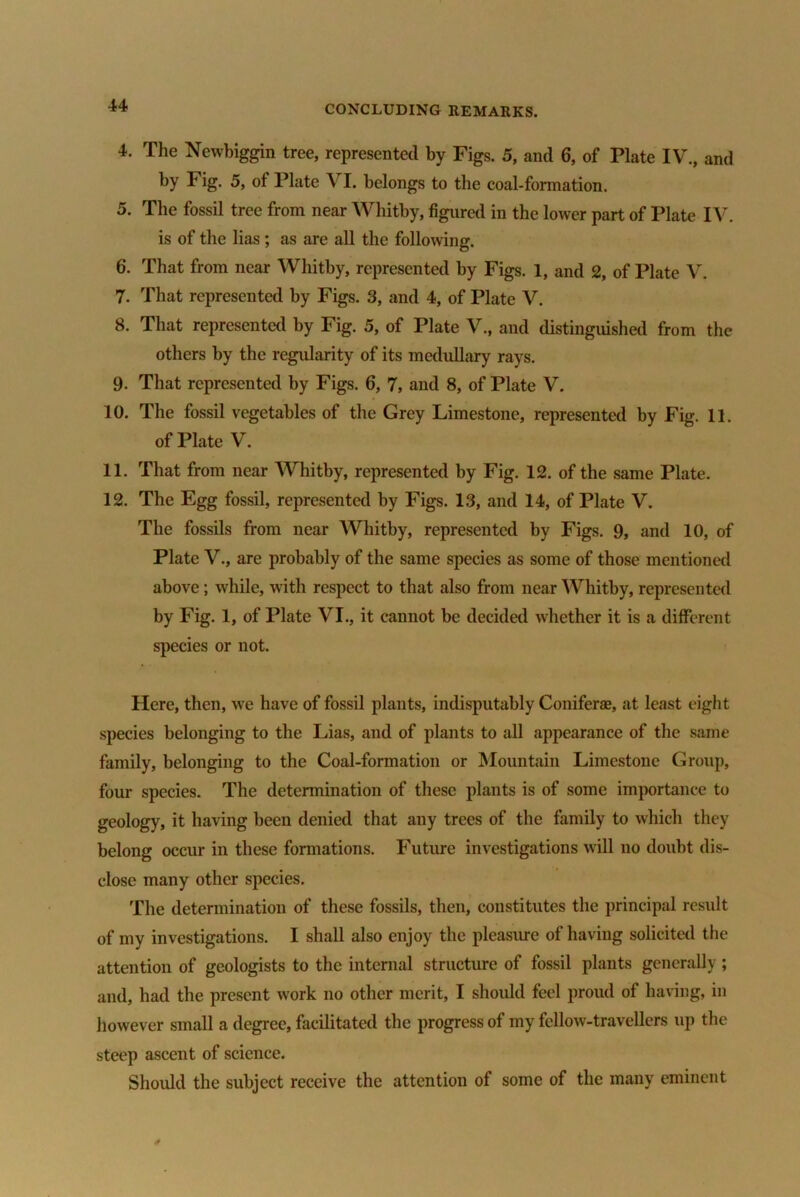 4. The Newbiggin tree, represented by Figs. 5, and 6, of Plate IV., and by Fig. 5, of Plate VI. belongs to the coal-formation. 5. The fossil tree from near Whitby, figured in the lower part of Plate IV. is of the lias; as are all the following. 6. That from near Whitby, represented by Figs. 1, and 2, of Plate V. 7. That represented by Figs. 3, and 4, of Plate V. 8. That represented by Fig. 5, of Plate V., and distinguished from the others by the regularity of its medullary rays. 9. That represented by Figs. 6, 7, and 8, of Plate V. 10. The fossil vegetables of the Grey Limestone, represented by Fig. 11. of Plate V. 11. That from near Whitby, represented by Fig. 12. of the same Plate. 12. The Egg fossil, represented by Figs. 13, and 14, of Plate V. The fossils from near Whitby, represented by Figs. 9, and 10, of Plate V., are probably of the same species as some of those mentioned above; while, with respect to that also from near Whitby, represented by Fig. 1, of Plate VI., it cannot be decided whether it is a different species or not. Here, then, we have of fossil plants, indisputably Coniferae, at least eight species belonging to the Lias, and of plants to all appearance of the same family, belonging to the Coal-formation or Mountain Limestone Group, four species. The determination of these plants is of some importance to geology, it having been denied that any trees of the family to which they belong occur in these formations. Future investigations will no doubt dis- close many other species. The determination of these fossils, then, constitutes the principal result of my investigations. I shall also enjoy the pleasure of having solicited the attention of geologists to the internal structure of fossil plants generally ; and, had the present work no other merit, I should feel proud of having, in however small a degree, facilitated the progress of my fellow-travellers up the steep ascent of science. Should the subject receive the attention of some of the many eminent