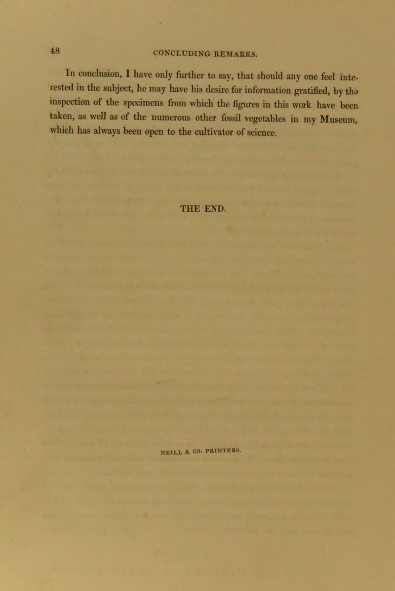 lii conclusion, I have only further to say, that should any one feel inte- rested in the subject, he may have his desire for information gratified, by tho inspection of the specimens from which the figures in this work have been taken, as well as of the numerous other fossil vegetables in my Museum, which has always been open to the cultivator of science. THE END. NEILi, & CO. PRINTERS.