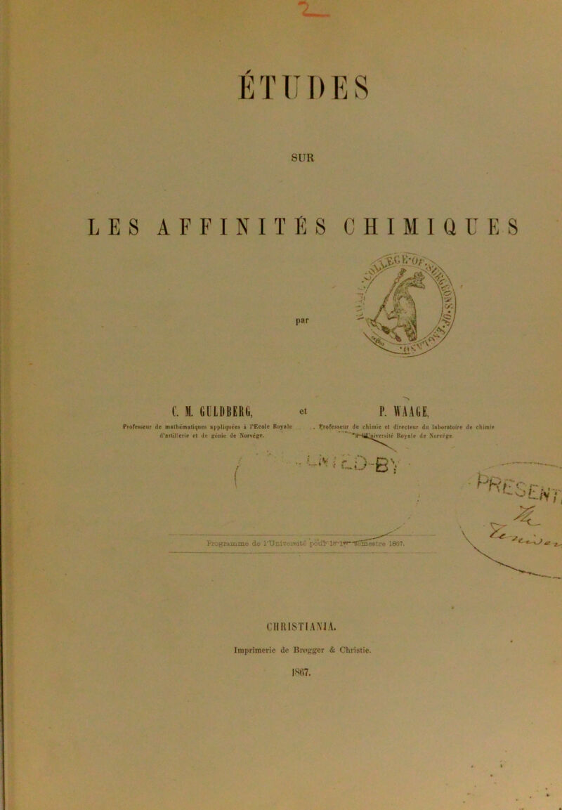 ETUDES SUR LES AFFINITES CHIMIQUES C. M. GULDBERG, et P. WA AGE, Professeur de mathématiques appliquées à l’Ecole Royale d’artillerie et de génie de Norvège. Professeur de chimie et directeur du laboratoire de chimie aHàlimyersilé Royale de Norvège i cD-BV O * fV » i i CHRISTIANIA. Imprimerie de Brogger & Christie. W>7.