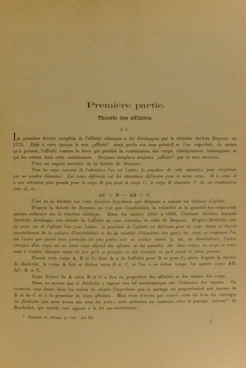 Première partie. Théorie des affinités. § 1. La première théorie complète de l'affinité chimique a été développée par le chimiste suédois Bergman en 1775. Déjà à cette époque le mot «affinité14 avait perdu son sens primitif et l’on regardait, de même qu’à présent, l’affinité comme la force qui produit la combinaison des corps chimiquement hétérogènes et qui les retient dans cette combinaison. Bergman remplace toujours «affinité44 par le mot attraction. Voici un exposé succinct de la théorie de Bergman: Tous les corps exercent de l'attraction l'un sur l'autre; la grandeur de cette attraction peut s'exprimer par un nombre déterminé. Les corps différents ont des attractions différentes pour le même corps. Si le corps A a une attraction plus grande pour le corps B que pour le corps C,, le corps B chassera C de sa combinaison avec A, ou AC -}- B = AB -f C. C’est en se fondant sur cette dernière hypothèse que Bergman a exposé ses tableaux d affinité. D’après la théorie de Bergman on voit que l’insolubilité, la volatilité et la quantité des corps n’ont aucune influence sur la réaction chimique. Dans les années 1801 à 1803, 1 éminent chimiste français BerthoUet développa une théorie de l’affinité en sens contraire de celle de Bergman. D’après Berthollet, tous les corps ont de l'affinité l'un pour l'autre ; la grandeur de l'affinité est différente pour les corps divers et dépend essentiellement de la cohésion (l’insolubilité) et de la volatilité (l’élasticité des gaz); les corps ne réagissent l'un sur l autre que quand leurs particules les plus petites sont en contact intime (p. ex. en dissolution); l'action chimique d'un corps sur un antre corps dépend des affinités et des quantités des deux corps; un corps se sous- trait à l'action chimique toutes les fois qu'il se précipite en état insoluble ou qu'il prend la forme gazeuse. Posons trois corps A, B et C, dont A a de l’affinité pour B et pour C; alors, d après la théorie de Berthollet, le corps A doit se diviser entre B et <7, et l’on a en même temps les quatre corps AB, AC, B et C. Cette divison de A entre B et C a lieu en proportion des affinités et des masses des corps. Nous ne savons pas si Berthollet a exposé une loi mathématique sur l’influence des masses. On trouvera sans doute dans les traités de chimie l’hypothèse que le partage est proportionnel aux masses de B et de C et à la grandeur de leurs affinités. Mais nous n’avons pas trouvé cette loi dans les ouvrages de Berthollet que nous avons eus sous les yeux ; nous pourrons au contraire citer le passage suivant1 de Berthollet, qui semble tout opposé à la loi sus-mentionnée: Annales de chimie, p. 153. An IX.