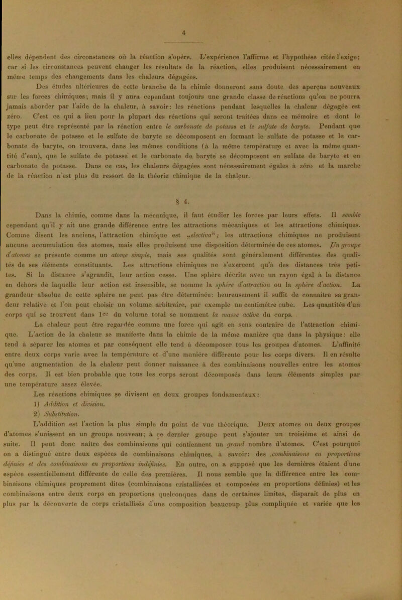 elles dépendent des circonstances on la réaction s’opère. L’expérience l’affirme et l’hypothèse citée l’exige; car si les circonstances peuvent changer les résultats de la réaction, elles produisent nécessairement en même temps des changements dans les chaleurs dégagées. Des études ultérieures de cette branche de la chimie donneront sans doute des aperçus nouveaux sur les forces chimiques; mais il y aura cependant toujours une grande classe de réactions qu’on ne pourra jamais aborder par l’aide de la chaleur, à savoir: les réactions pendant lesquelles la chaleur dégagée est zéro. C’est ce qui a lieu pour la plupart des réactions qui seront traitées dans ce mémoire et dont le type peut être représenté par la réaction entre le carbonate de potasse et le sulfate de baryte. Pendant que le carbonate de potasse et le sulfate de baryte se décomposent en formant le sulfate de potasse et le car- bonate de baryte, on trouvera, dans les mêmes conditions (à la même température et avec la même quan- tité d’eau), que le sulfate de potasse et le carbonate de baryte se décomposent en sulfate de baryte et en carbonate de potasse. Dans ce cas, les chaleurs dégagées sont nécessairement égales à zéro et la marche de la réaction n’est plus du ressort de la théorie chimique de la chaleur. § 4. Dans la chimie, comme dans la mécanique, il faut étudier les forces par leurs effets. 11 semble cependant qu il y ait une grande différence entre les attractions mécaniques et les attractions chimiques. Comme disent les anciens, l’attraction chimique est nelectivau ; les attractions chimiques ne produisent aucune accumulation des atomes, mais elles produisent une disposition déterminée de ces atomes. fJn groupe d'atomes se présente comme un atonie simple, mais ses qualités sont généralement différentes des quali- tés de ses éléments constituants. Les attractions chimiques ne s’exercent qu’à des distances très peti- tes. Si la distance s’agrandit, leur action cesse. Une sphère décrite avec un rayon égal à la distance en dehors de laquelle leur action est insensible, se nomme la sphère d'attraction ou la sphère d'action. La grandeur absolue de cette sphère ne peut pas être déterminée: heureusement il suffit de connaître sa gran- deur relative et l’on peut choisir un volume arbitraire, par exemple un centimètre cube. Les quantités d’un corps qui se trouvent dans lcc du volume total se nomment la ruasse active du corps. La chaleur peut être regardée comme une force qui agit en sens contraire de l’attraction chimi- que. L’action de la chaleur se manifeste dans la chimie de la même manière que dans la physique: elle tend a séparer les atomes et par conséquent elle tend à décomposer tous les groupes datomes. L’affinité entre deux corps varie avec la température et d’une manière différente pour les corps divers. 11 en résulte qu’une augmentation de la chaleur peut donner naissance à des combinaisons nouvelles entre les atomes des corps. Il est bien probable que tous les corps seront décomposés dans leurs éléments simples par une température assez élevée. Les réactions chimiques se divisent en deux groupes fondamentaux: 1) Addition et division. 2) Substitution. L’addition est l’action la plus simple du point de vue théorique. Deux atomes ou deux groupes d’atomes s’unissent en un groupe nouveau; à ce dernier groupe peut s’ajouter un troisième et ainsi de suite. Il peut donc naître des combinaisons qui contiennent un grand nombre d’atomes. C’est pourquoi on a distingué entre deux espèces de combinaisons chimiques, à savoir: des .combinaisons en proportions définies et des combinaisons en proportions indéfinies. En outre, on a supposé que les dernières étaient d une espèce essentiellement différente de celle des premières. Il nous semble que la différence entre les com- binaisons chimiques proprement dites (combinaisons cristallisées et composées en proportions définies) et les combinaisons entre deux corps en proportions quelconques dans de certaines limites, disparait de plus en plus par la découverte de corps cristallisés d une composition beaucoup plus compliquée et variée que les