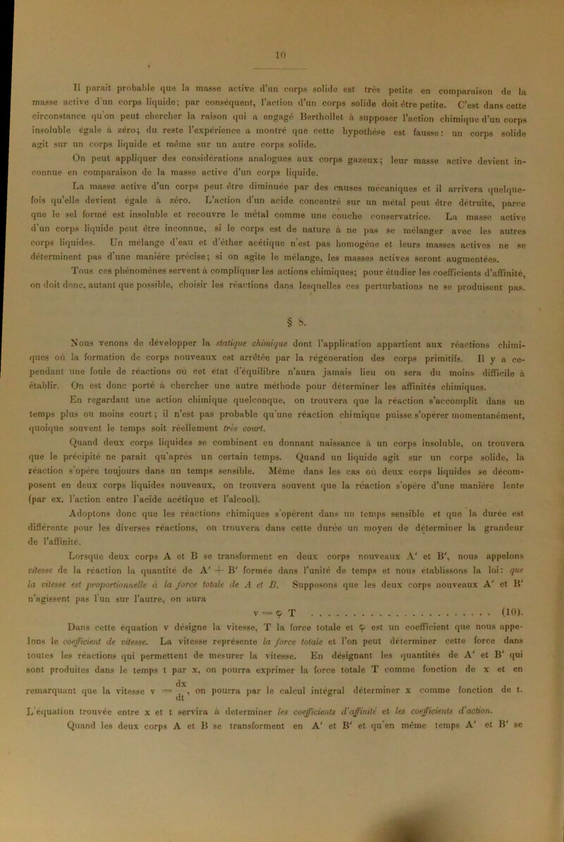 Il parait probable que la masse active d’un corps solide est très petite en comparaison de la masse active d un corps liquide; par conséquent, l’action d’un corps solide doit être petite. C’est dans cette circonstance qu’on peut chercher la raison qui a engagé Berthollet à supposer l’action chimique d’un corps insoluble égale à zéro; du reste l’expérience a montré que cette hypothèse est fausse: un corps solide agit sur un corps liquide et même sur un autre corps solide. On peut appliquer des considérations analogues aux corps gazeux; leur masse active devient in- connue en comparaison de la masse active d’un corps liquide. Ca masse active d un corps peut être diminuée par des causes mécaniques et il arrivera quelque- fois quelle devient égale à zéro. L’action d’un acide concentré sur un métal peut être détruite, parce que le sel formé est insoluble et recouvre le métal comme une couche conservatrice. La masse active d'un corps liquide peut être inconnue, si le corps est de nature a ne pas se mélanger avec les autres corps liquides. Un mélange d'eau et d’éther acétique n’est pas homogène et leurs masses actives ne se déterminent pas d’une manière précise; si on agite le mélange, les masses actives seront augmentées. Tous ces phénomènes servent à compliquer les actions chimiques; pour étudier les coefficients d’affinité, on doit donc, autant que possible, choisir les réactions dans lesquelles ces perturbations ne se produisent pas. § S. Nous venons de développer la statique chimique dont l’application appartient aux réactions chimi- ques où la formation de corps nouveaux est arrêtée par la régénération des corps primitifs. U y a ce- pendant une foule de réactions où cet état d'équilibre n’aura jamais lieu ou sera du moins difficile à établir. On est donc porté «à chercher une autre méthode pour déterminer les affinités chimiques. En regardant une action chimique quelconque, on trouvera que la réaction s’accomplit dans un temps plus ou moins court; il n’est pas probable qu’une réaction chimique puisse s’opérer momentanément, quoique souvent le temps soit réellement très court. Quand deux corps liquides se combinent en donnant naissance à un corps insoluble, on trouvera que le précipité ne parait qu'après un certain temps. Quand un liquide agit sur un corps solide, la réaction s’opère toujours dans un temps sensible. Même dans les cas où deux corps liquides se décom- posent en deux corps liquides nouveaux, on trouvera souvent que la réaction s’opère d’une manière lente (par ex. l’action entre l’acide acétique et l’alcool). Adoptons donc que les réactions chimiques s’opèrent dans un temps sensible et que la durée est différente pour les diverses réactions, on trouvera dans cette durée un moyen de déterminer la grandeur de l’affinité. Lorsque deux corps A et B se transforment en deux corps nouveaux A' et B', nous appelons vitesse de la réaction la quantité de A' 4' B' formée dans l’unité de temps et nous établissons la loi: que la vitesse est proportionnelle à la force totale de A et B. Supposons que les deux corps nouveaux A' et B' n’agissent pas l’un sur l’autre, on aura v-=çT (10). Dans cette équation v désigne la vitesse, T la force totale et cp est un coefficient que nous appe- lons le coefficient de vitesse. La vitesse représente la force totale et l’on peut déterminer cette force dans toutes les réactions qui permettent de mesurer la vitesse. En désignant les quantités de A' et B' qui sont produites dans le temps t par x, on pourra exprimer la force totale T comme fonction de x et en dx remarquant que la vitesse v — , on pourra par le calcul intégral déterminer x comme fonction de t. L équation trouvée entre x et t servira à déterminer les coefficients d'affinité et les coefficients d'action. Quand les deux corps A et B se transforment en A' et B' et qu en même temps A' et B' sc