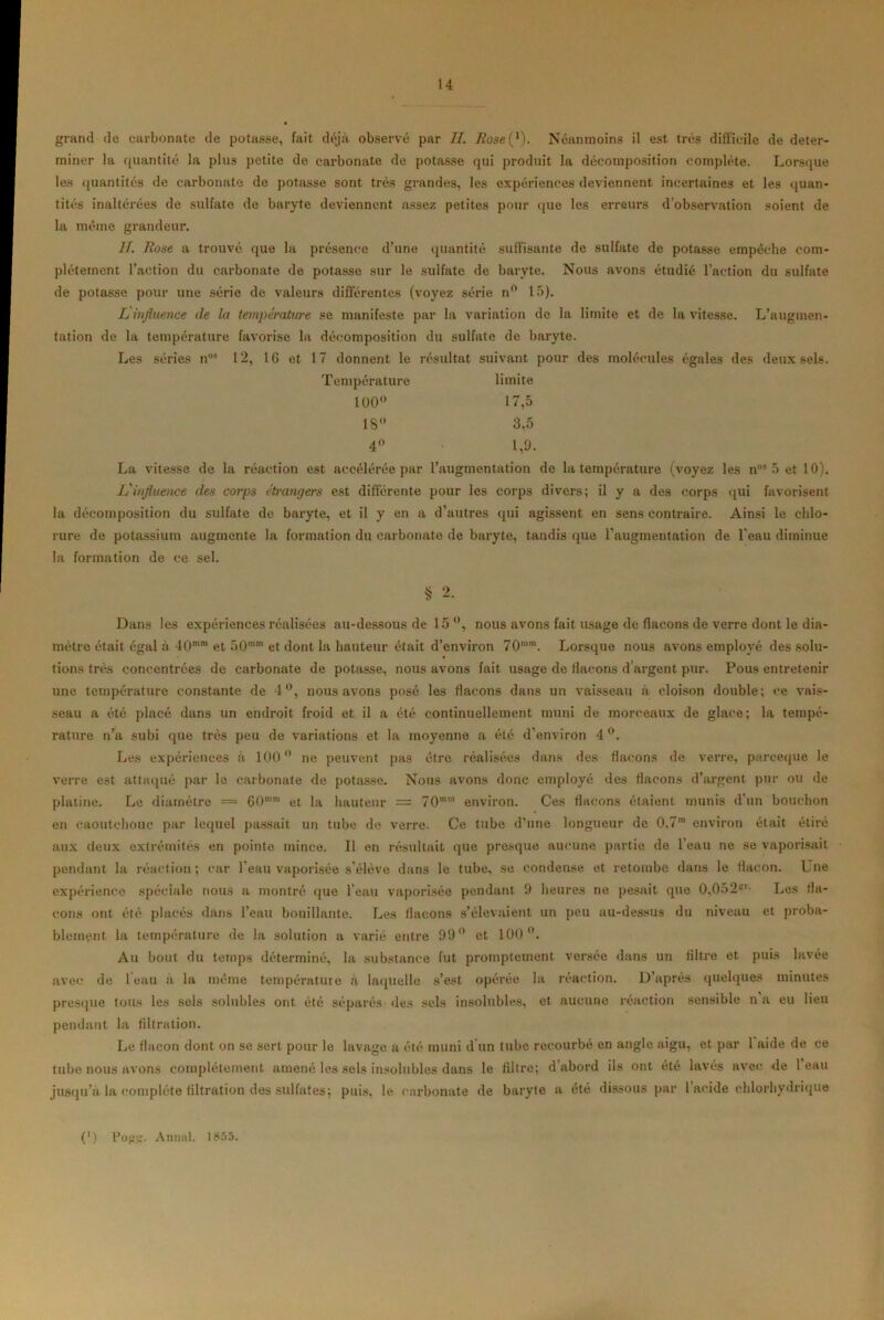 grand de carbonate de potasse, fait déjà observé par H. Rosei1). Néanmoins il est très difficile de déter- miner la quantité la plus petite de carbonate de potasse qui produit la décomposition complète. Lorsque les quantités de carbonate de potasse sont très grandes, les expériences deviennent incertaines et les quan- tités inaltérées de sulfate de baryte deviennent assez petites pour que les erreurs d’observation soient de la même grandeur. II. Rose a trouvé que la présence d’une quantité suffisante de sulfate de potasse empêche com- plètement l’action du carbonate de potasse sur le sulfate de baryte. Nous avons étudié l’action du sulfate de potasse pour une série de valeurs différentes (voyez série n° 15). L influence de la température se manifeste par la variation de la limite et de la vitesse. L’augmen- tation de la température favorise la décomposition du sulfate de baryte. Les séries nos 12, 16 et 17 donnent le résultat suivant pour des molécules égales des deux sels. Température limite 100° 17,5 18° 3,5 4° 1,9. La vitesse de la réaction est accélérée par l’augmentation de la température (voyez les nos 5 et 10). L'influence des corps étrangers est différente pour les corps divers; il y a des corps qui favorisent la décomposition du sulfate de baryte, et il y en a d’autres qui agissent en sens contraire. Ainsi le chlo- rure de potassium augmente la formation du carbonate de baryte, tandis que l’augmentation de l’eau diminue la formation de ce sel. § 2. Dans les expériences réalisées au-dessous de 15°, nous avons fait usage de flacons de verre dont le dia- mètre était égal à 40mm et 50'™ et dont la hauteur était d’environ 70mm. Lorsque nous avons employé des solu- tions très concentrées de carbonate de potasse, nous avons fait usage de flacons d’argent pur. Pous entretenir une température constante de 4°, nous avons posé les flacons dans un vaisseau à cloison double; ce vais- seau a été placé dans un endroit froid et il a été continuellement muni de morceaux de glace; la tempé- rature n’a subi que très peu de variations et la moyenne a été d’environ 4°. Les expériences à 100° ne peuvent pas être réalisées dans des flacons de verre, pareeque le verre est attaqué par le carbonate de potasse. Nous avons donc employé des flacons d’argent pur ou de platine. Le diamètre = 60mm et la hauteur = 70 environ. Ces flacons étaient munis d’un bouchon en caoutchouc par lequel passait un tube de verre. Ce tube d'une longueur de 0.7™ environ était étiré aux deux extrémités en pointe mince. Il en résultait que presque aucune partie de l’eau ne se vaporisait pendant la réaction ; car 1 eau vaporisée s'élève dans le tube, se condense et retombe dans le flacon. Une expérience spéciale nous a montré que l’eau vaporisée pendant 9 heures ne pesait que 0,052*r- Les fla- cons ont été placés dans l’eau bouillante. Les flacons s’élevaient un peu au-dessus du niveau et proba- blement la température de la solution a varié entre 99° et 100°. Au bout du temps déterminé, la substance fut promptement versée dans un filtre et puis lavée avec de leau à la même température à laquelle s’est opérée la réaction. D’après quelques minutes presque tous les sels solubles ont été séparés des sels insolubles, et aucune réaction sensible n a eu lieu pendant la filtration. Le flacon dont on se sert pour le lavage a été muni d’un tube recourbé en angle aigu, et par 1 aide de ce tube nous avons complètement amené les sels insolubles dans le filtre; d abord ils ont été lavés avec de leau jusqu’à la complète filtration des sulfates; puis, le carbonate de baryte a été dissous par 1 acide chlorhydrique (') Pofrir. Annal. 1855.