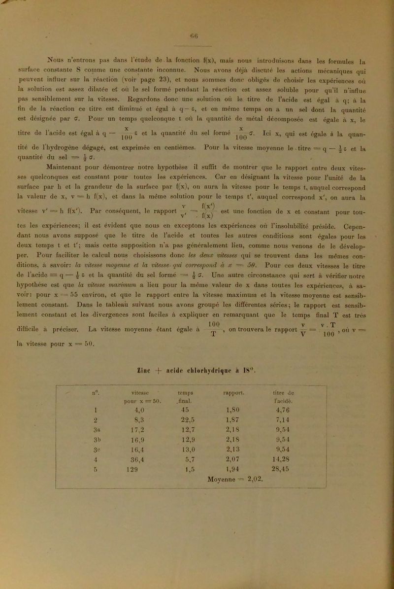 Nous n’entrons pas dans l’étude de la fonction f(x), mais nous introduisons dans les formules la surface constante S comme une constante inconnue. Nous avons déjà discuté les actions mécaniques qui peuvent influer sur la réaction (voir page 23), et nous sommes donc obligés de choisir les expériences où la solution est assez dilatée ef où le sel formé pendant la réaction est assez soluble pour qu’il n’influe pas sensiblement sur la vitesse. Regardons donc une solution où le titre de l’acide est égal à q; à la fin de la réaction ce titre est diminué et égal à q — s, et on même temps on a un sel dont la quantité est désignée par a. Pour un temps quelconque t où la quantité de métal décomposée est égale à x, le X X titre de l’acide est égal à q — ^--6 et la quantité du sel formé ^ C7. Ici x, qui est égale à la quan- tité de lhydrogène dégagé, est exprimée en centièmes. Pour la vitesse moyenne le titre = q— '-s et la quantité du sel = J o. Maintenant pour démontrer notre hypothèse il suffît de montrer que le rapport entre deux vites- ses quelconques est constant pour toutes les expériences. Car en désignant la vitesse pour l’unité de la surface par h et la grandeur de la surface par ((x), on aura la vitesse pour le temps t, auquel correspond la valeur de x, v — h f(x), et dans la même solution pour le temps t', auquel correspond x', on aura la vitesse v' == h f(x'). Par conséquent, le rapport t(x') est une fonction de x et constant pour tou- tes les expériences; il est évident que nous en exceptons les expériences où l’insolubilité préside. Cepen- dant nous avons supposé que le titre de l’acide et tontes les autres conditions sont égales pour les deux temps t et t'; mais cette supposition n’a pas généralement lieu, comme nous venons de le dévelop- per. Pour faciliter le calcul nous choisissons donc les deux vitesses qui se trouvent dans les mêmes con- ditions, à savoir: la vitesse moyenne et la vitesse qui correspond à x — 50. Pour ces deux vitesses le titre de l’acide = q — j s et la quantité du sel formé jî. Une autre circonstance qui sert à vérifier notre hypothèse est que la vitesse maximum a lieu pour la même valeur de x dans toutes les expériences, à sa- voir: pour x---55 environ, et que le rapport entre la vitesse maximum et la vitesse moyenne est sensib- lement constant. Dans le tableau suivant nous avons groupé les différentes séries; le rapport est sensib- lement constant et les divergences sont faciles à expliquer en remarquant que le temps final T est très v . T difficile à préciser. La vitesse moyenne étant égale à la vitesse pour x = 50. 100 v ^ , on trouvera le rapport — 100 , ou v — Zinc + acide chlorhydrie uc à 18°. n°. vitesse temps rapport. titre île pour x = 50. .final. l’acidê. 1 4,0 45 1,80 4,76 2 8.3 22.5 1.87 7,14 3a 17,2 12,7 2,18 9,54 3b 16,9 12,9 2,18 9,54 3c 10,4 13,0 2,13 9,54 4 36,4 5,7 2,07 14,28 5 129 1,5 1,94 28,45 Moyenne ~ 2,02.