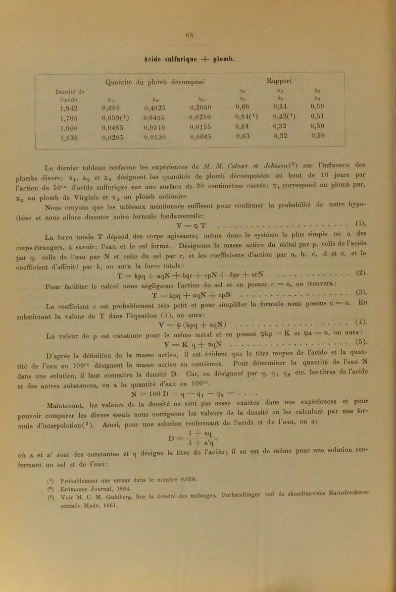Acide sulfurique -f- plomb. Quantité du plomb décomposé Rapport Densité de x2 x3 x3 l’aeide. X,. x2- Xl Xl x2 1,842 0,605 0,4025 0,2030 0,66 0,34 0,50 1,705 0,0590 0,0495 0,0250 0,840 0,42(M 0,51 1,600 0,0485 0,0310 0,0155 0,64 0,32 0,50 1,526 0,0205 0,0130 0,0065 0.63 0,32 0,50 dernier tableau renferme les expériences de M. M. Calvert et Johnson C2) sur l’influenc 10 jours par U1UI11WO vu y ti o J 1 » l’action de 50ec d'acide sulfurique sur une surface de 30 centimètres carrés; x, correspond au plomb pur, x2 au plomb de Virginie et x3 au plomb ordinaire Nous croyons que les tableaux mentionnés suffisent pour confirmer la probabilité de notre hypo- thèse et nous allons discuter notre formule fondamentale: V — 9 T (1 )• La force totale T dépend des corps agissants; même dans le système le plus simple on a des corps étrangers, à savoir: l’eau et le sel formé. Désignons la masse active du métal par p. celle de 1 acide par q, celle de l’eau par N et celle du sel par r. et les coefficients d’action par a, b, c, d et e, et le coefficient d’affinité par k, on aura la force totale: T = kpq + aqN -f- bqr cpN -j- dpr -f- erN Pour faciliter le calcul nous négligeons l'action du sel et en posant r — o, on trouvera. T — kpq -f- aqN -f- cpN Le coefficient c est probablement très petit et pour simplifier la formule nous posons c = o. En substituant la valeur de T dans l’équation (1), on aura: V ~ 9 (kpq -j- aqN ) La valeur de p est constante pour le même métal et en posant 9kp — K et 9a = a, on aura. V — K q -f aqN (5)- D’après la définition de la masse active, il est évident que le titre moyen de l’acide et la quan- tité de l’eau en I00cc désignent la masse active en centièmes. Pour déterminer la quantité de l’eau N dans une solution, il faut connaître la densité D. Car, en désignant par q, q, q2 etc. les titres de l’acide et des autres substances, on a la quantité d eau en 100 c. N -= 100 D q — qt — q» — • • • • Maintenant, les valeurs de la densité ne sont pas assez exactes dans nos expenences et pour pouvoir comparer les divers essais nous corrigeons les valeurs de la densité en les calculant par une for- mule d’interpolation(3). Ainsi, pour une solution renfermant de l’acide et de l’eau, on a: iv 1 + afl ° 1 + aV où a et a' sont des constantes et q désigne le titre de l’acide; il en est de même pour une solution ren- fermant un sel et de 1 eau : l1) Probablement une erreur dans le nombre 0,05‘J. (a) Erdmanns Journal, 1864. v7 _ f , C) Voir M. C. M. liuldberg, Sur la densité des mélanges, Forhandlinger vcd de skandmav.ske îsaturforskeres ottende Mode, 1861.