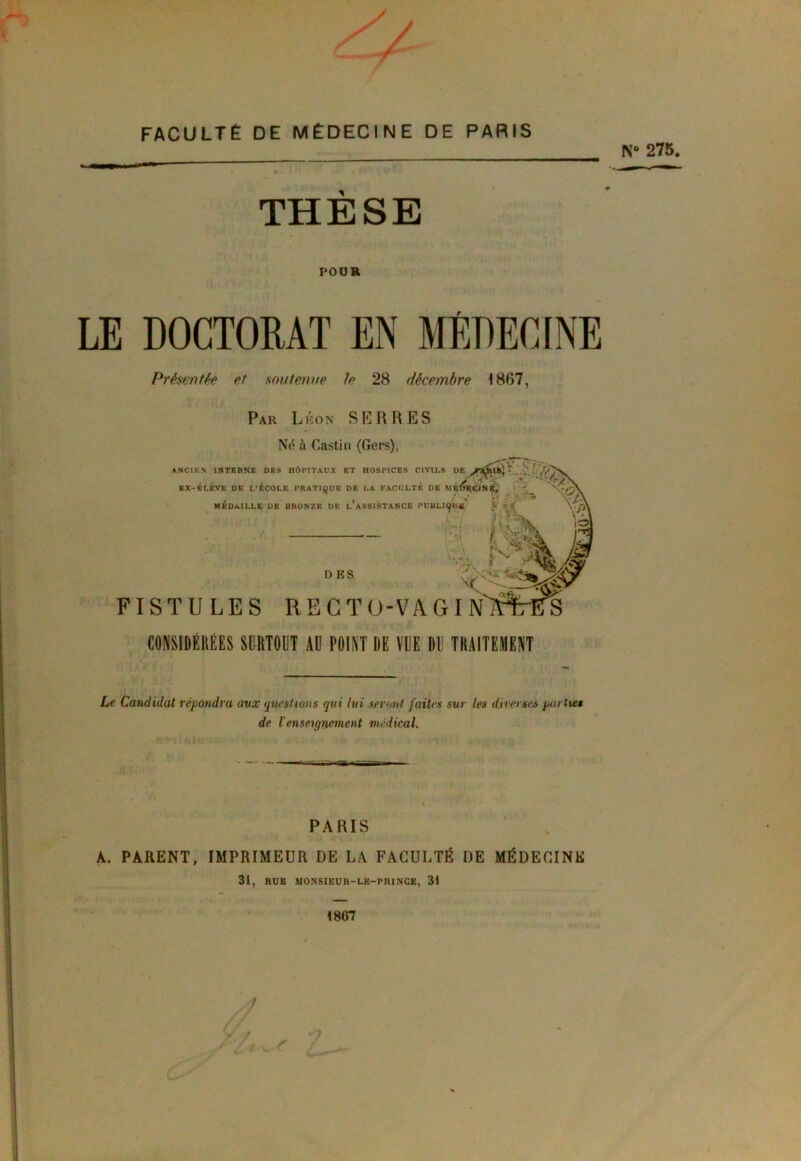 / FACULTÉ DE MÉDECINE DE PARIS N 275. THESE POUR LE DOCTORAT EN MÉDECINE Présentée et soutenue Je 28 décembre 1867, Par Léon SERRES Né à Castin (Gers), ANCIEN INTERNE DES HÔPITAUX ET HOSPICES CIVILS DE JV&lk} ■ ' ' ... . v EX-KLKVK DE L’ECOLE PRATIQUE DK LA FACULTE DE MRlTl^ÇlN Kr 1 \0\ MÉDAILLE DE BRONZE DE L’ASSISTANCE PUBLIçW ^ : = i. À fc^ D ES j% FISTULES RECTO-VAGI CONSIDÉRÉES SURTOUT AD POINT DE VUE DD TRAITEMENT Le Candidat répondra aux questions qui lui seront faites sur les diverses partitw de l'enseignement médical. PARIS A. PARENT, IMPRIMEUR DE LA FACULTÉ DE MÉDECINE 31, RUE MONSIEUR-LR-PRINCE, 31 (867