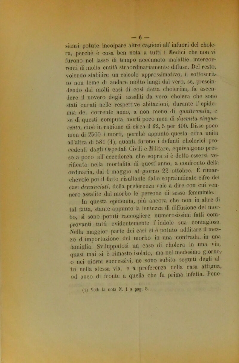 siansi potute incolpare altre cagioni all' infuori del chole- ra, perchè è cosa ben nota a tutti i Medici che non vi furono nel lasso di tempo accennato malattie intercor- renti di molta entità straordinariamente diffuse. Del resto, volendo stabilire un calcolo approssimativo, il sottoscrit- to non teme di andare molto lungi dal vero, se, prescin- dendo dai molti casi di cosi detta cholerina, fa ascen- dere il novero degli assaliti da vero cholera che sono stati curati nelle respettive abitazioni, durante 1’epide- mìa del corrente anno, a non meno di quattromila, e se di questi computa morti poco men di duemila cinque- cento, cioè in ragione di circa il 6*2, 5 per 100. Disse poco men di 2500 i morti, perchè appunto questa cifra unita all’altra di 581 (1), quanti furono i defunti cholerici pro- cedenti dagli Ospedali Civili c Militare, equivalgono pres- so a poco all1 eccedenza che sopra si è detto essersi ve- rificata nella mortalità di quest’ anno, a confronto della ordinaria, dal 1 maggio al giorno 22 ottobre. È rimar- chevole poi il fatto risultante dalle sopraindicate cifre dei casi denunciati, della preferenza vale a dire con cui ven- nero assalite dal morbo le persone di sesso femminile. In questa epidemìa, più ancora che non in altre di tal fatta, stante appunto la lentezza di diffusione del mor- bo, si sono potuti raccogliere numerosissimi fatti com- provanti tutti evidentemente 1 indole sua contagiosa. Nella maggior parte dei casi si e potuto additarc il mez zo d’importazione del morbo in una contrada, in una famiglia. Sviluppatosi un caso di cholera in una via, quasi mai si è rimasto isolato, ma nel medesimo giorno,- o nei giorni successivi, ne sono subito seguiti degli al- tri nella stessa via, e a preferenza nella casa attigua, od anco di fronte a quella che fu prima infetta. Pene- ri) Vedi la nota N. 1 a pag. 5.