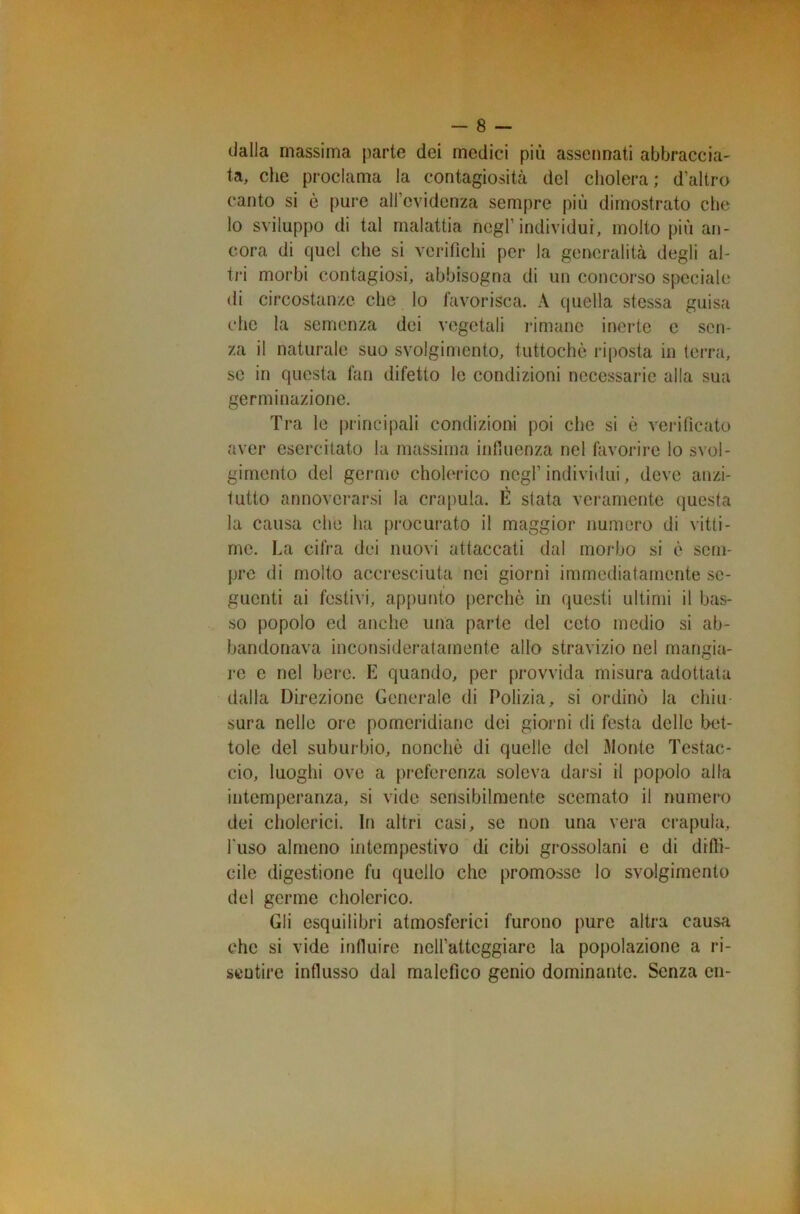 dalla massima parte dei medici più assennati abbraccia- ta, che proclama la contagiosità del cholera; d’altro canto si è pure all’evidenza sempre più dimostrato che lo sviluppo di tal malattia negl’individui, molto più an- cora di quel che si verifichi per la generalità degli al- tri morbi contagiosi, abbisogna di un concorso speciale di circostanze che lo favorisca. A quella stessa guisa che la semenza dei vegetali rimane inerte e sen- za il naturale suo svolgimento, tuttoché riposta in terra, se in questa fan difetto le condizioni necessarie alla sua germinazione. Tra le principali condizioni poi che si è verificato aver esercitato la massima influenza nel favorire lo svol- gimento del germe cholerico negl’ individui, deve anzi- tutto annoverarsi la crapula. E stata veramente questa la causa che ha procurato il maggior numero di vitti- me. La cifra dei nuovi attaccati dal morbo si è sem- pre di molto accresciuta nei giorni immediatamente se- guenti ai festivi, appunto perche in questi ultimi il bas- so popolo ed anche una parte del ceto medio si ab- bandonava inconsideratamente allo stravizio nel mangia- re e nel bere. E quando, per provvida misura adottata dalla Direzione Generale di Polizia, si ordinò la chiu- sura nelle ore pomeridiane dei giorni di festa delle bet- tole del suburbio, nonché di quelle del Monte Testac- cio, luoghi ove a preferenza soleva darsi il popolo alla intemperanza, si vide sensibilmente scemato il numero dei cholerici. In altri casi, se non una vera crapula, l'uso almeno intempestivo di cibi grossolani e di diffi- cile digestione fu quello che promosse lo svolgimento del germe cholerico. Gli esquilibri atmosferici furono pure altra causa che si vide influire neH’attcggiare la popolazione a ri- sentire influsso dal malefico genio dominante. Senza en-