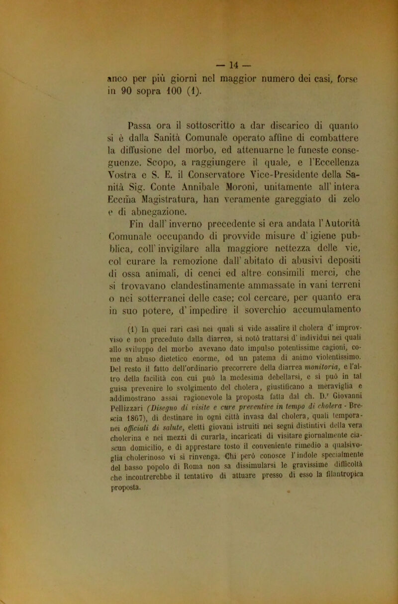 anco per più giorni nel maggior numero dei casi, forse in 90 sopra 100 (1). Passa ora il sottoscritto a dar discarico di quanto si è dalla Sanità Comunale operato affine di combattere la diffusione del morbo, ed attenuarne le funeste conse- guenze. Scopo, a raggiungere il quale, e l’Eccellenza Vostra c S. E. il Conservatore Vice-Presidente della Sa- nità Sig. Conte Annibaie Moroni, unitamente all1 intera Eccma Magistratura, han veramente gareggiato di zelo e di abnegazione. Fin dall’inverno precedente si era andata l’Autorità Comunale occupando di provvide misure d’igiene pub- blica, coll’ invigilare alla maggiore nettezza delle vie, col curare la rcmozionc dall’ abitato di abusivi depositi di ossa animali, di cenci ed altre consimili merci, che si trovavano clandestinamente ammassate in vani terreni o nei sotterranei delle case; col cercare, per quanto era in suo potere, d’impedire il soverchio accumulamento (1) In quei rari casi nei quali si vide assalire il cholera d’improv- viso e non preceduto dalla diarrea, si notò trattarsi d’individui nei quali allo sviluppo del morbo avevano dato impulso potentissime cagioni, co- me un abuso dietetico enorme, od un patema di animo violentissimo. Del resto il fatto dell’ordinario precorrere della diarrea monitoria, e l’al- tro della facilità con cui può la medesima debellarsi, e si può in tal guisa prevenire lo svolgimento del cholera, giustificano a meraviglia c addimostrano assai ragionevole la proposta fatta dal eh. D.r Giovanni Pellizzari (Disegno di visite e cure preventive in tempo di cholera - Bre- scia 1807), di destinare in ogni città invasa dal cholera, quali tempora- nei officiali di salute, eletti giovani istruiti nei segni distintivi della vera cholerina e nei mezzi di curarla, incaricati di visitare giornalmente cia- scun domicilio, e di apprestare tosto il conveniente rimedio a qualsivo- glia cholerinoso vi si rinvenga. Chi però conosce l’indole specialmente del basso popolo di Roma non sa dissimularsi le gravissime difficoltà che incontrerebbe il tentativo di attuare presso di esso la filantropica proposta.